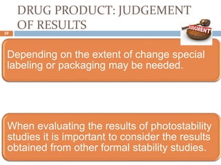 DRUG PRODUCT: JUDGEMENT
OF RESULTS
Depending on the extent of change special
labeling or packaging may be needed.
When evaluating the results of photostability
studies it is important to consider the results
obtained from other formal stability studies.
29
 