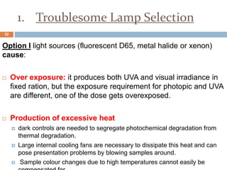 1. Troublesome Lamp Selection
Option I light sources (fluorescent D65, metal halide or xenon)
cause:
 Over exposure: it produces both UVA and visual irradiance in
fixed ration, but the exposure requirement for photopic and UVA
are different, one of the dose gets overexposed.
 Production of excessive heat
 dark controls are needed to segregate photochemical degradation from
thermal degradation.
 Large internal cooling fans are necessary to dissipate this heat and can
pose presentation problems by blowing samples around.
 Sample colour changes due to high temperatures cannot easily be
32
 
