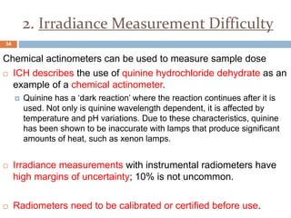 2. Irradiance Measurement Difficulty
Chemical actinometers can be used to measure sample dose
 ICH describes the use of quinine hydrochloride dehydrate as an
example of a chemical actinometer.
 Quinine has a ‘dark reaction’ where the reaction continues after it is
used. Not only is quinine wavelength dependent, it is affected by
temperature and pH variations. Due to these characteristics, quinine
has been shown to be inaccurate with lamps that produce significant
amounts of heat, such as xenon lamps.
 Irradiance measurements with instrumental radiometers have
high margins of uncertainty; 10% is not uncommon.
 Radiometers need to be calibrated or certified before use.
34
 