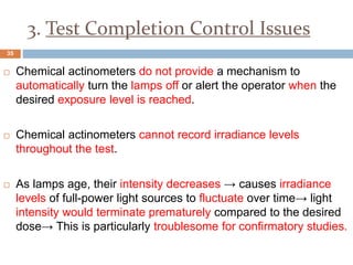 3. Test Completion Control Issues
 Chemical actinometers do not provide a mechanism to
automatically turn the lamps off or alert the operator when the
desired exposure level is reached.
 Chemical actinometers cannot record irradiance levels
throughout the test.
 As lamps age, their intensity decreases → causes irradiance
levels of full-power light sources to fluctuate over time→ light
intensity would terminate prematurely compared to the desired
dose→ This is particularly troublesome for confirmatory studies.
35
 