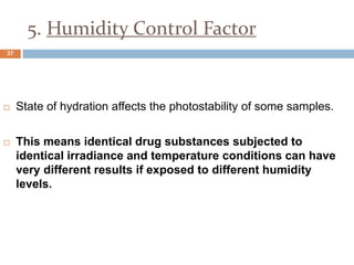 5. Humidity Control Factor
 State of hydration affects the photostability of some samples.
 This means identical drug substances subjected to
identical irradiance and temperature conditions can have
very different results if exposed to different humidity
levels.
37
 