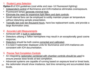 1. Prudent Lamp Selection
Option II of ICH guidelines (cool white and near- UV fluorescent lighting)
• Independent control of illuminance and UVA irradiance eliminates overexposure.
• Fluorescent lamps generate minimal heat.
• Eliminate the need for expensive light filters and dark controls.
• Small internal fans can be employed to subtly maintain proper air temperature
without disturbing sample presentation.
• Typically last over ten thousand hours, have low replacement costs, and provide a
large illumination area.
2. Accurate Light Measurements
• Achieved with a built-in radiometer.
• Detectors utilizing a Teflon hemisphere may result in an exceptionally good cosine
response.
• Detectors should be both cosine corrected and calibrated.
• It is best if radiometer displayed units for illuminance and UVA irradiance are
consistent with ICH documentation.
3. Precise Test Completion Controls
• An integrating radiometer combined with chamber controls should be used to
ensure precise dose levels at test completion.
• Advanced systems are capable of running based on exposure level or timed tests,
the radiometer should show irradiance, test time remaining and accumulated dose
levels.
39
 