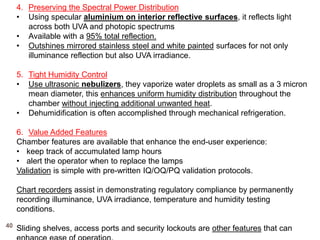 4. Preserving the Spectral Power Distribution
• Using specular aluminium on interior reflective surfaces, it reflects light
across both UVA and photopic spectrums
• Available with a 95% total reflection.
• Outshines mirrored stainless steel and white painted surfaces for not only
illuminance reflection but also UVA irradiance.
5. Tight Humidity Control
• Use ultrasonic nebulizers, they vaporize water droplets as small as a 3 micron
mean diameter, this enhances uniform humidity distribution throughout the
chamber without injecting additional unwanted heat.
• Dehumidification is often accomplished through mechanical refrigeration.
6. Value Added Features
Chamber features are available that enhance the end-user experience:
• keep track of accumulated lamp hours
• alert the operator when to replace the lamps
Validation is simple with pre-written IQ/OQ/PQ validation protocols.
Chart recorders assist in demonstrating regulatory compliance by permanently
recording illuminance, UVA irradiance, temperature and humidity testing
conditions.
Sliding shelves, access ports and security lockouts are other features that can40
 