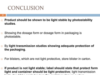 CONCLUSION
 Product should be shown to be light stable by photostability
studies.
 Showing the dosage form or dosage form in packaging is
photostable.
 By light transmission studies showing adequate protection of
the packaging.
 For blisters, which are not light protective, store blister in carton.
 If product is not light stable; label should state that protect form
light and container should be light protective; light transmission
41
 
