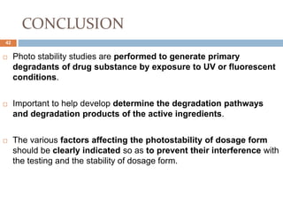 CONCLUSION
 Photo stability studies are performed to generate primary
degradants of drug substance by exposure to UV or fluorescent
conditions.
 Important to help develop determine the degradation pathways
and degradation products of the active ingredients.
 The various factors affecting the photostability of dosage form
should be clearly indicated so as to prevent their interference with
the testing and the stability of dosage form.
42
 
