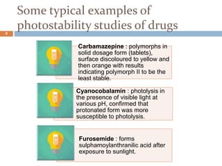 Some typical examples of
photostability studies of drugs
Carbamazepine : polymorphs in
solid dosage form (tablets),
surface discoloured to yellow and
then orange with results
indicating polymorph II to be the
least stable.
Cyanocobalamin : photolysis in
the presence of visible light at
various pH, confirmed that
protonated form was more
susceptible to photolysis.
Furosemide : forms
sulphamoylanthranilic acid after
exposure to sunlight.
9
 