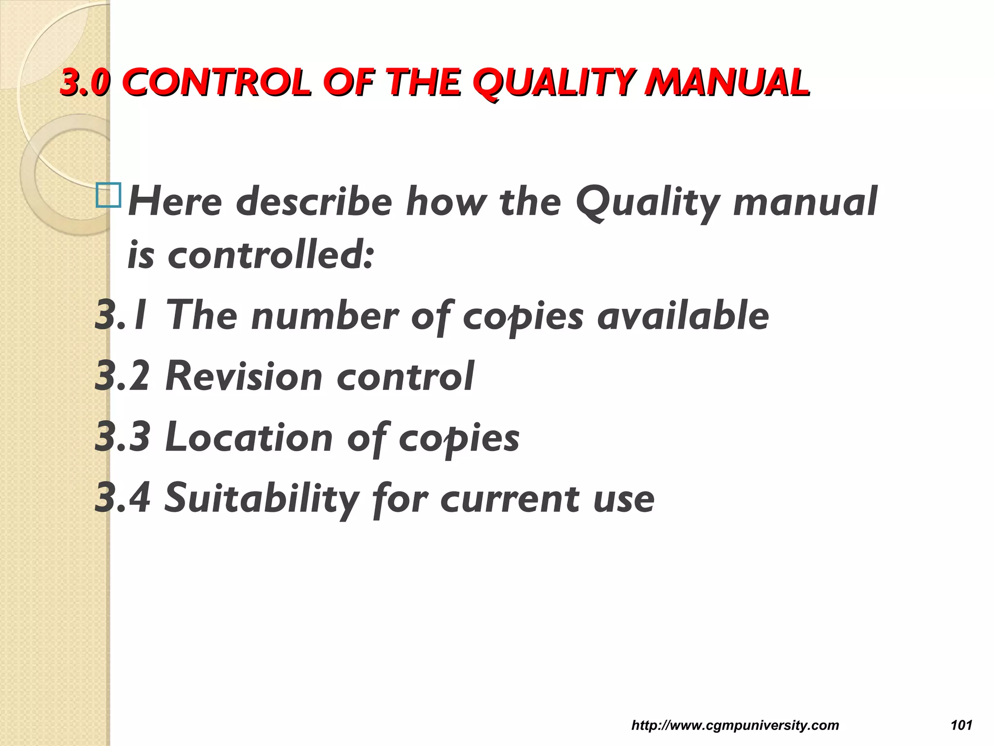3.0 CONTROL OF THE QUALITY MANUAL3.0 CONTROL OF THE QUALITY MANUAL
Here describe how the Quality manual
is controlled:
3.1 The number of copies available
3.2 Revision control
3.3 Location of copies
3.4 Suitability for current use
http://www.cgmpuniversity.com 101
 
