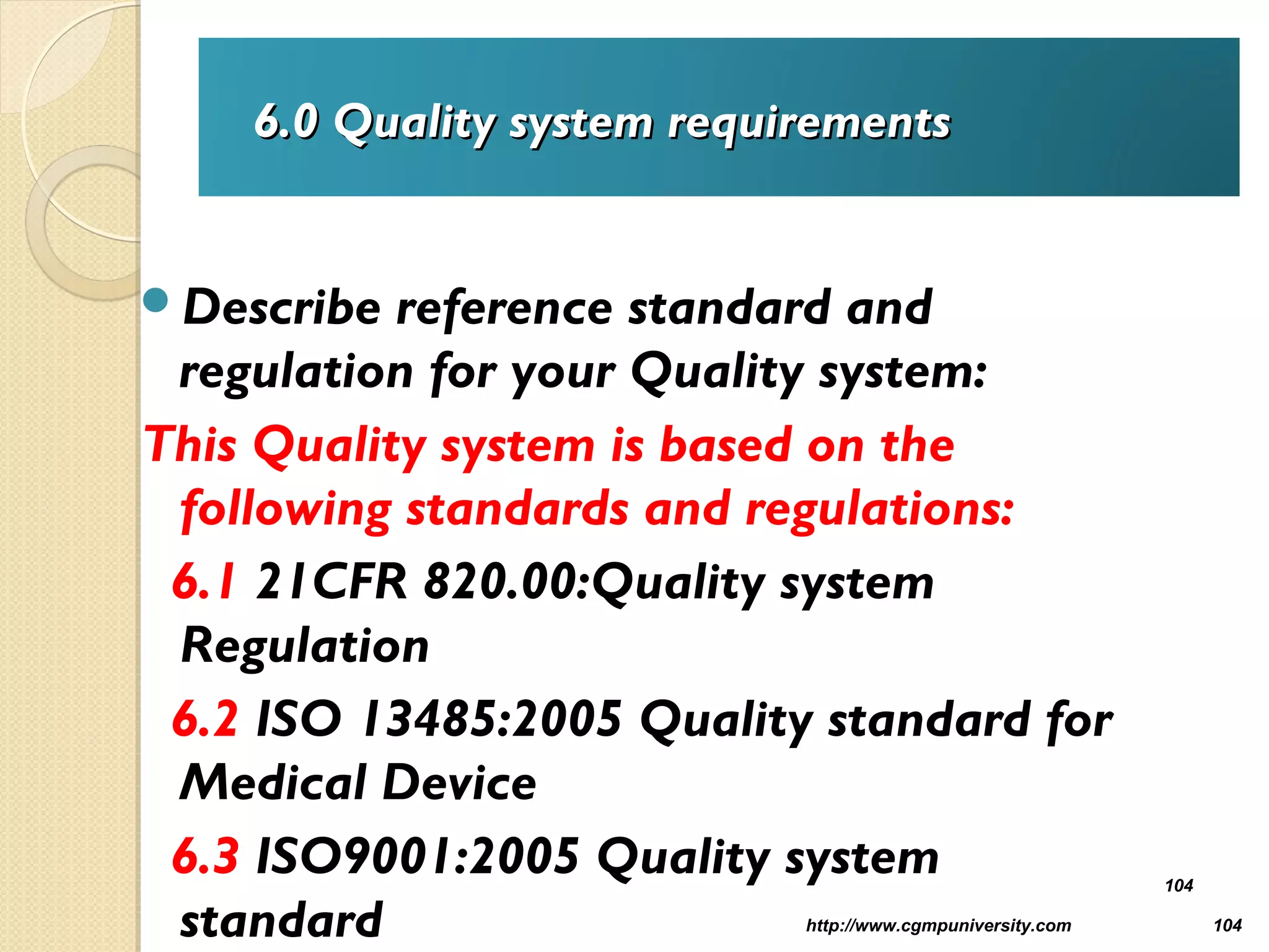 6.06.0 Quality system requirementsQuality system requirements
Describe reference standard and
regulation for your Quality system:
This Quality system is based on the
following standards and regulations:
6.1 21CFR 820.00:Quality system
Regulation
6.2 ISO 13485:2005 Quality standard for
Medical Device
6.3 ISO9001:2005 Quality system
standard http://www.cgmpuniversity.com 104
104
 