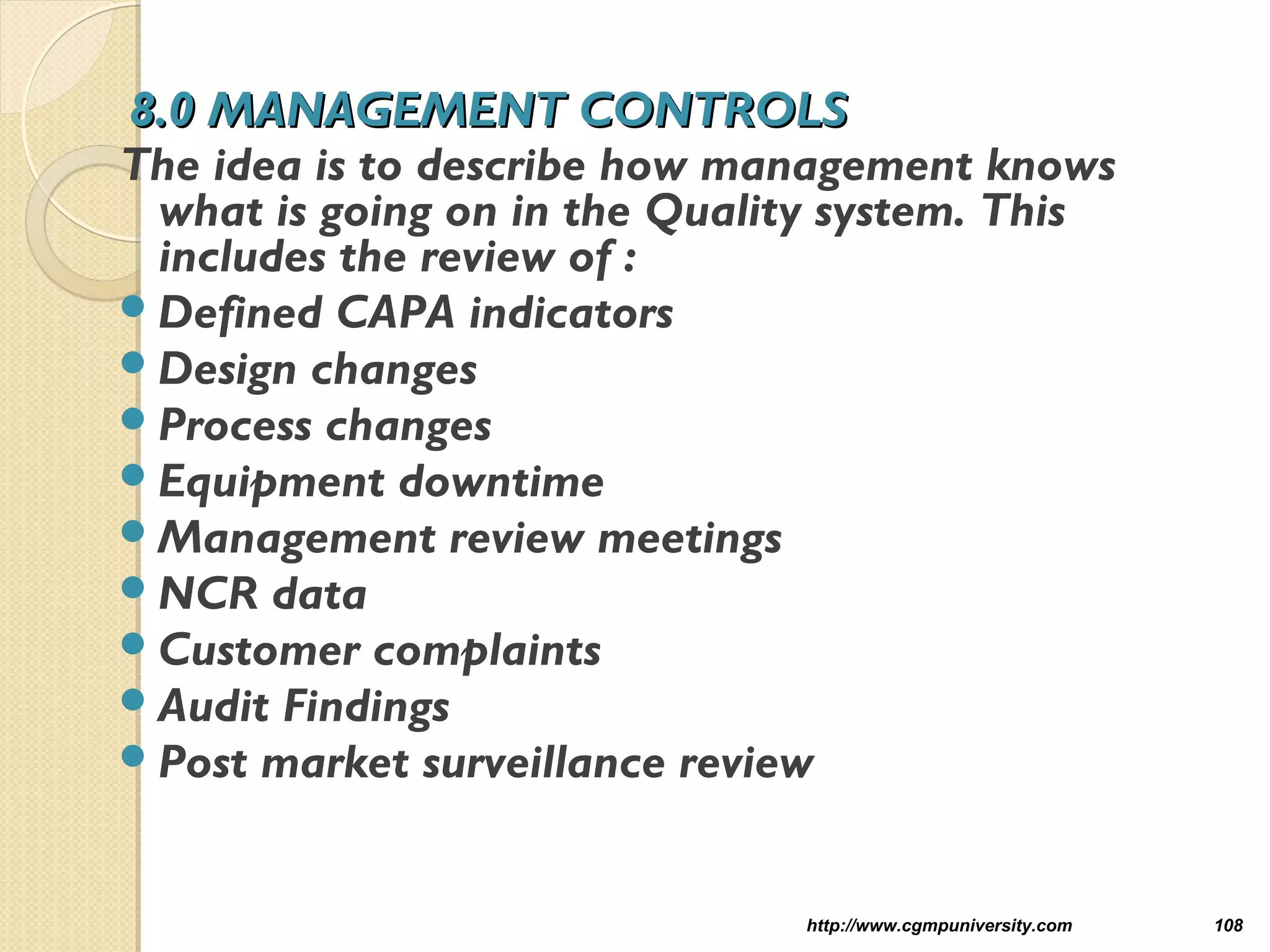 8.0 MANAGEMENT CONTROLS8.0 MANAGEMENT CONTROLS
The idea is to describe how management knows
what is going on in the Quality system. This
includes the review of :
Defined CAPA indicators
Design changes
Process changes
Equipment downtime
Management review meetings
NCR data
Customer complaints
Audit Findings
Post market surveillance review
http://www.cgmpuniversity.com 108
 