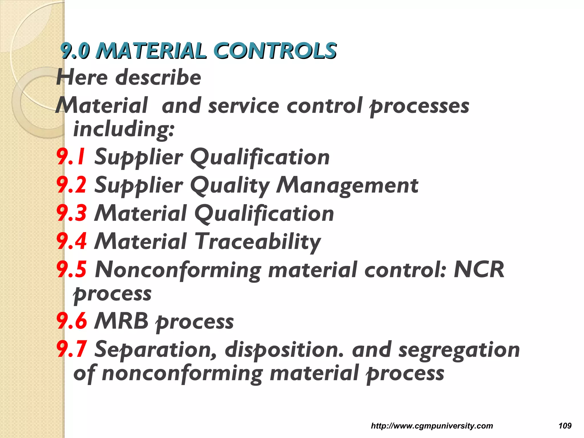 9.0 MATERIAL CONTROLS9.0 MATERIAL CONTROLS
Here describe
Material and service control processes
including:
9.1 Supplier Qualification
9.2 Supplier Quality Management
9.3 Material Qualification
9.4 Material Traceability
9.5 Nonconforming material control: NCR
process
9.6 MRB process
9.7 Separation, disposition. and segregation
of nonconforming material process
http://www.cgmpuniversity.com 109
 