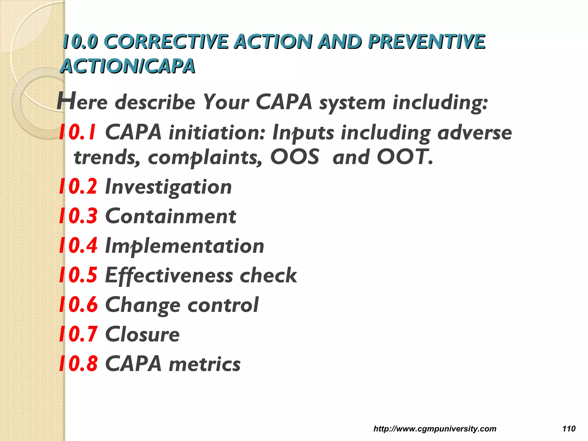 10.0 CORRECTIVE ACTION AND PREVENTIVE10.0 CORRECTIVE ACTION AND PREVENTIVE
ACTION/CAPAACTION/CAPA
Here describe Your CAPA system including:
10.1 CAPA initiation: Inputs including adverse
trends, complaints, OOS and OOT.
10.2 Investigation
10.3 Containment
10.4 Implementation
10.5 Effectiveness check
10.6 Change control
10.7 Closure
10.8 CAPA metrics
http://www.cgmpuniversity.com 110
 