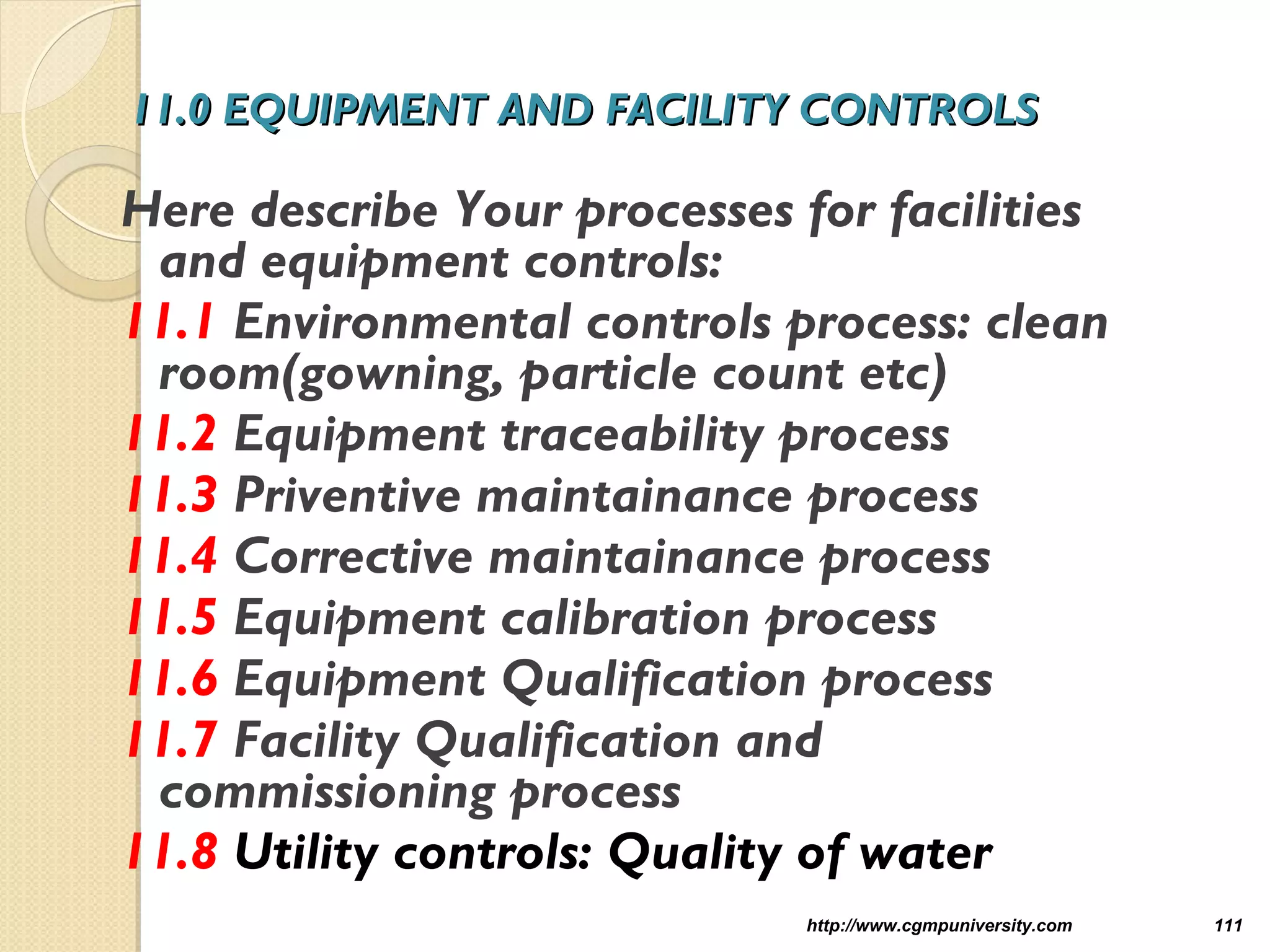 11.0 EQUIPMENT AND FACILITY CONTROLS11.0 EQUIPMENT AND FACILITY CONTROLS
Here describe Your processes for facilities
and equipment controls:
11.1 Environmental controls process: clean
room(gowning, particle count etc)
11.2 Equipment traceability process
11.3 Priventive maintainance process
11.4 Corrective maintainance process
11.5 Equipment calibration process
11.6 Equipment Qualification process
11.7 Facility Qualification and
commissioning process
11.8 Utility controls: Quality of water
http://www.cgmpuniversity.com 111
 