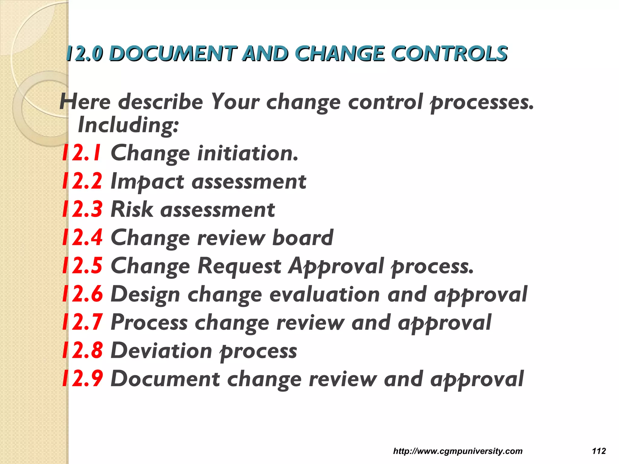 12.0 DOCUMENT AND CHANGE CONTROLS12.0 DOCUMENT AND CHANGE CONTROLS
Here describe Your change control processes.
Including:
12.1 Change initiation.
12.2 Impact assessment
12.3 Risk assessment
12.4 Change review board
12.5 Change Request Approval process.
12.6 Design change evaluation and approval
12.7 Process change review and approval
12.8 Deviation process
12.9 Document change review and approval
http://www.cgmpuniversity.com 112
 
