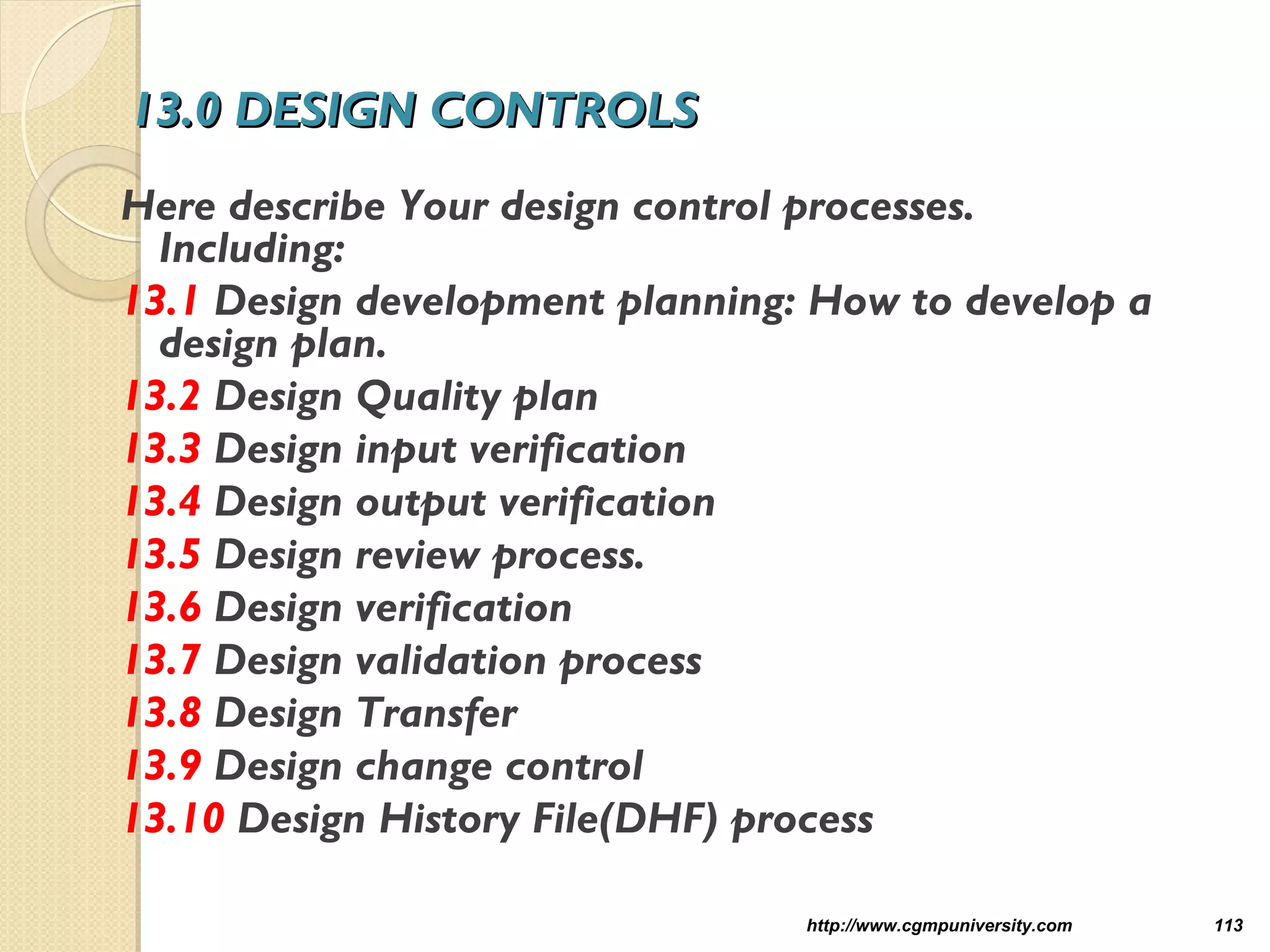 13.0 DESIGN CONTROLS13.0 DESIGN CONTROLS
Here describe Your design control processes.
Including:
13.1 Design development planning: How to develop a
design plan.
13.2 Design Quality plan
13.3 Design input verification
13.4 Design output verification
13.5 Design review process.
13.6 Design verification
13.7 Design validation process
13.8 Design Transfer
13.9 Design change control
13.10 Design History File(DHF) process
http://www.cgmpuniversity.com 113
 