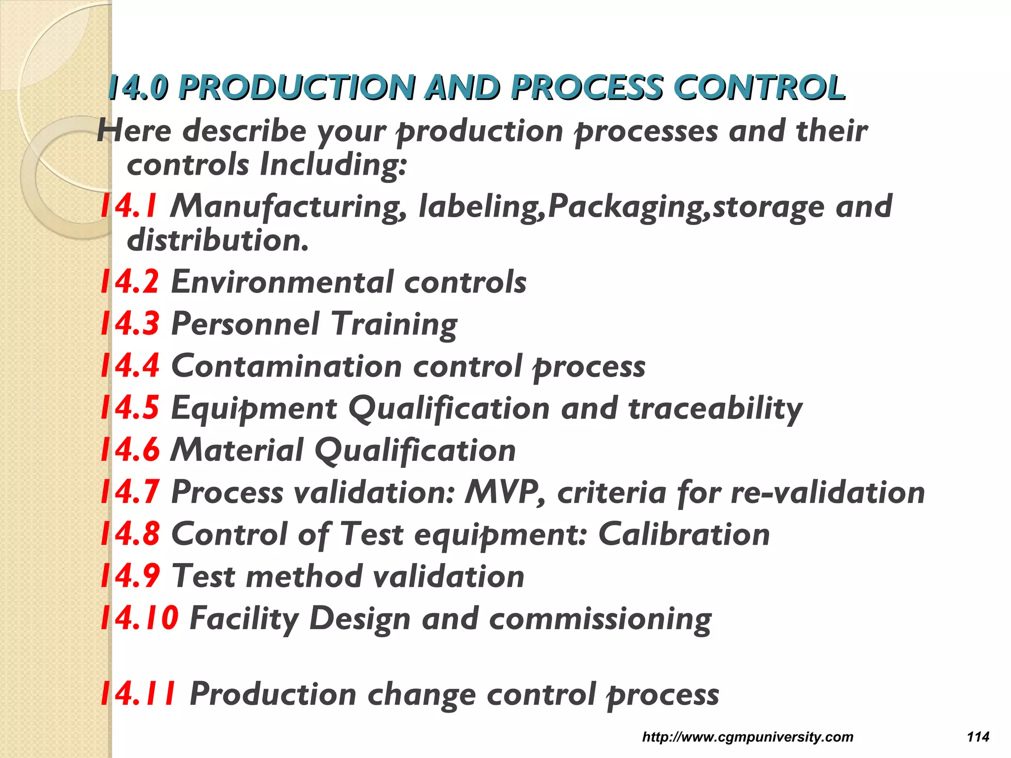 14.0 PRODUCTION AND PROCESS CONTROL14.0 PRODUCTION AND PROCESS CONTROL
Here describe your production processes and their
controls Including:
14.1 Manufacturing, labeling,Packaging,storage and
distribution.
14.2 Environmental controls
14.3 Personnel Training
14.4 Contamination control process
14.5 Equipment Qualification and traceability
14.6 Material Qualification
14.7 Process validation: MVP, criteria for re-validation
14.8 Control of Test equipment: Calibration
14.9 Test method validation
14.10 Facility Design and commissioning
14.11 Production change control process
http://www.cgmpuniversity.com 114
 