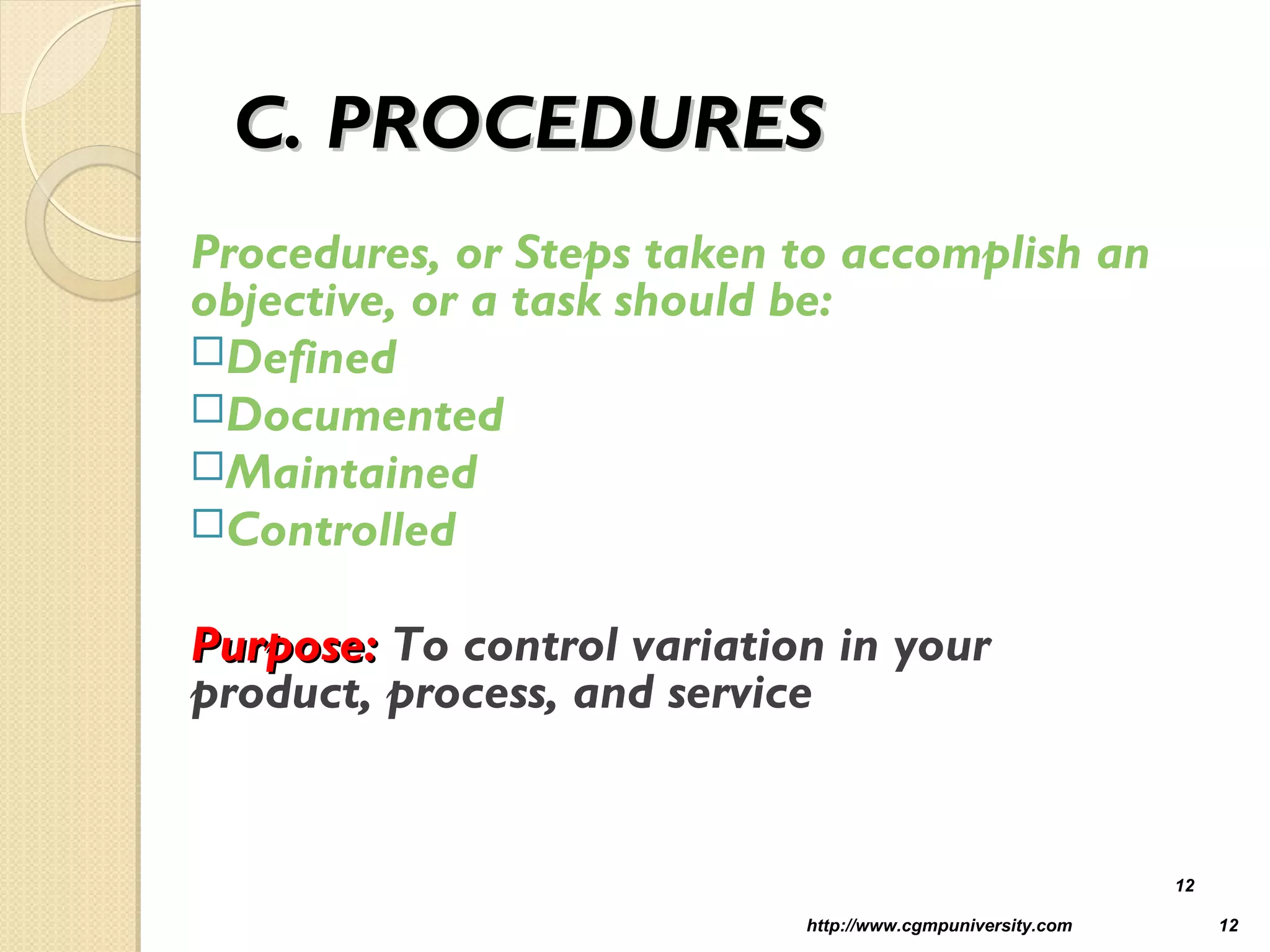 C. PROCEDURESC. PROCEDURES
Procedures, or Steps taken to accomplish an
objective, or a task should be:
Defined
Documented
Maintained
Controlled
Purpose:Purpose: To control variation in your
product, process, and service
http://www.cgmpuniversity.com 12
12
 