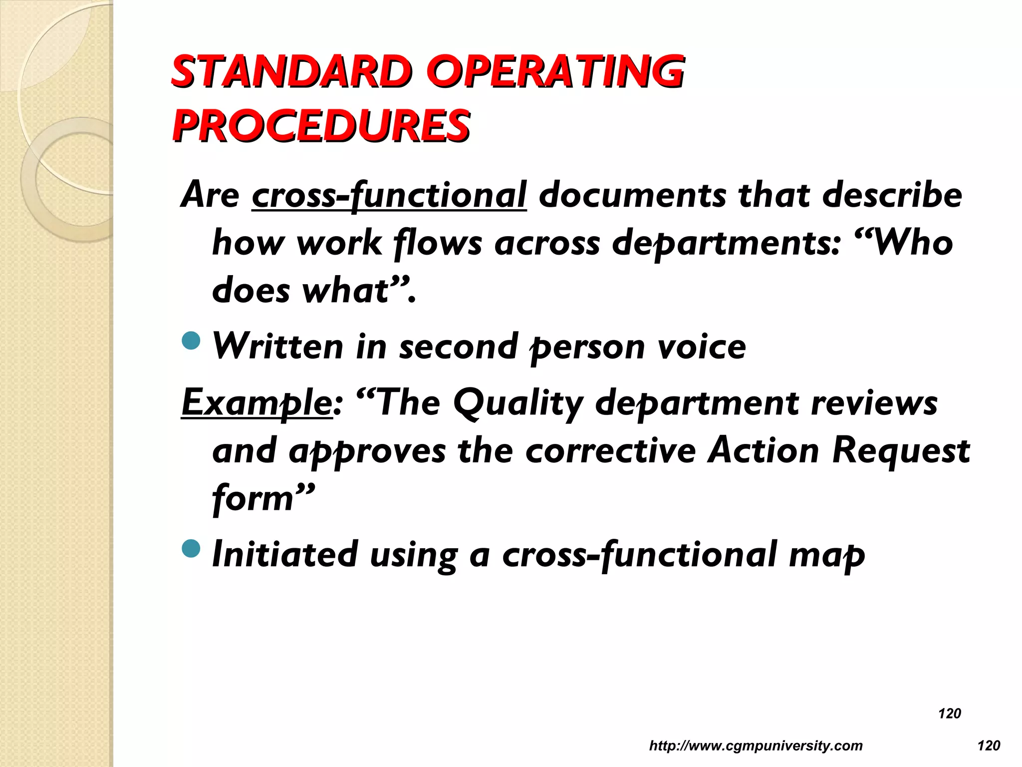 STANDARD OPERATINGSTANDARD OPERATING
PROCEDURESPROCEDURES
Are cross-functional documents that describe
how work flows across departments: “Who
does what”.
Written in second person voice
Example: “The Quality department reviews
and approves the corrective Action Request
form”
Initiated using a cross-functional map
http://www.cgmpuniversity.com 120
120
 
