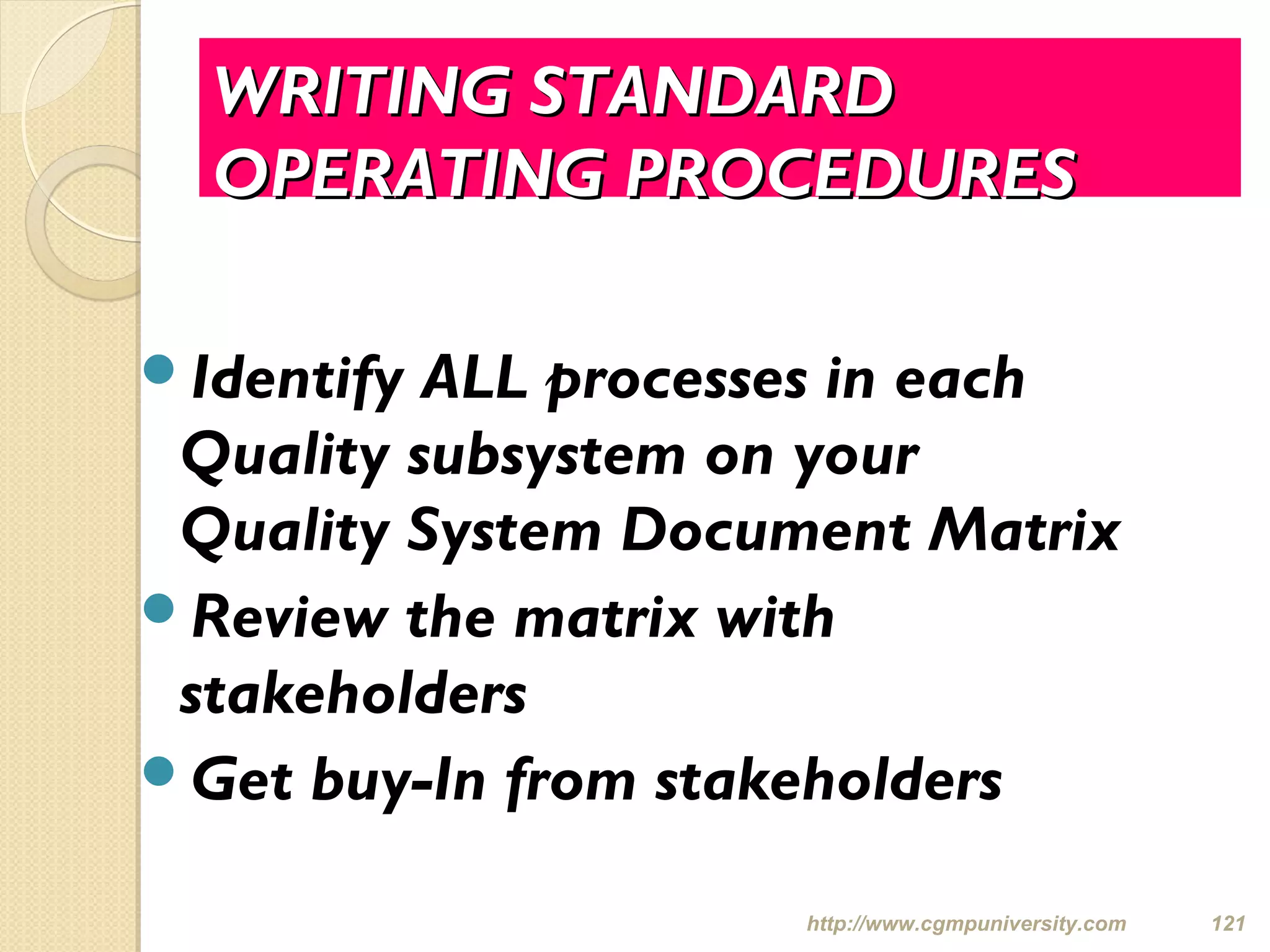 WRITING STANDARDWRITING STANDARD
OPERATING PROCEDURESOPERATING PROCEDURES
Identify ALL processes in each
Quality subsystem on your
Quality System Document Matrix
Review the matrix with
stakeholders
Get buy-In from stakeholders
http://www.cgmpuniversity.com 121
 