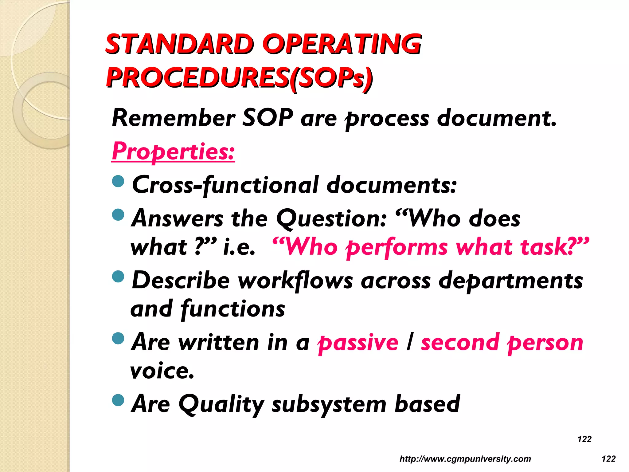 STANDARD OPERATINGSTANDARD OPERATING
PROCEDURES(SOPs)PROCEDURES(SOPs)
Remember SOP are process document.
Properties:
Cross-functional documents:
Answers the Question: “Who does
what ?” i.e. “Who performs what task?”
Describe workflows across departments
and functions
Are written in a passive / second person
voice.
Are Quality subsystem based
http://www.cgmpuniversity.com 122
122
 