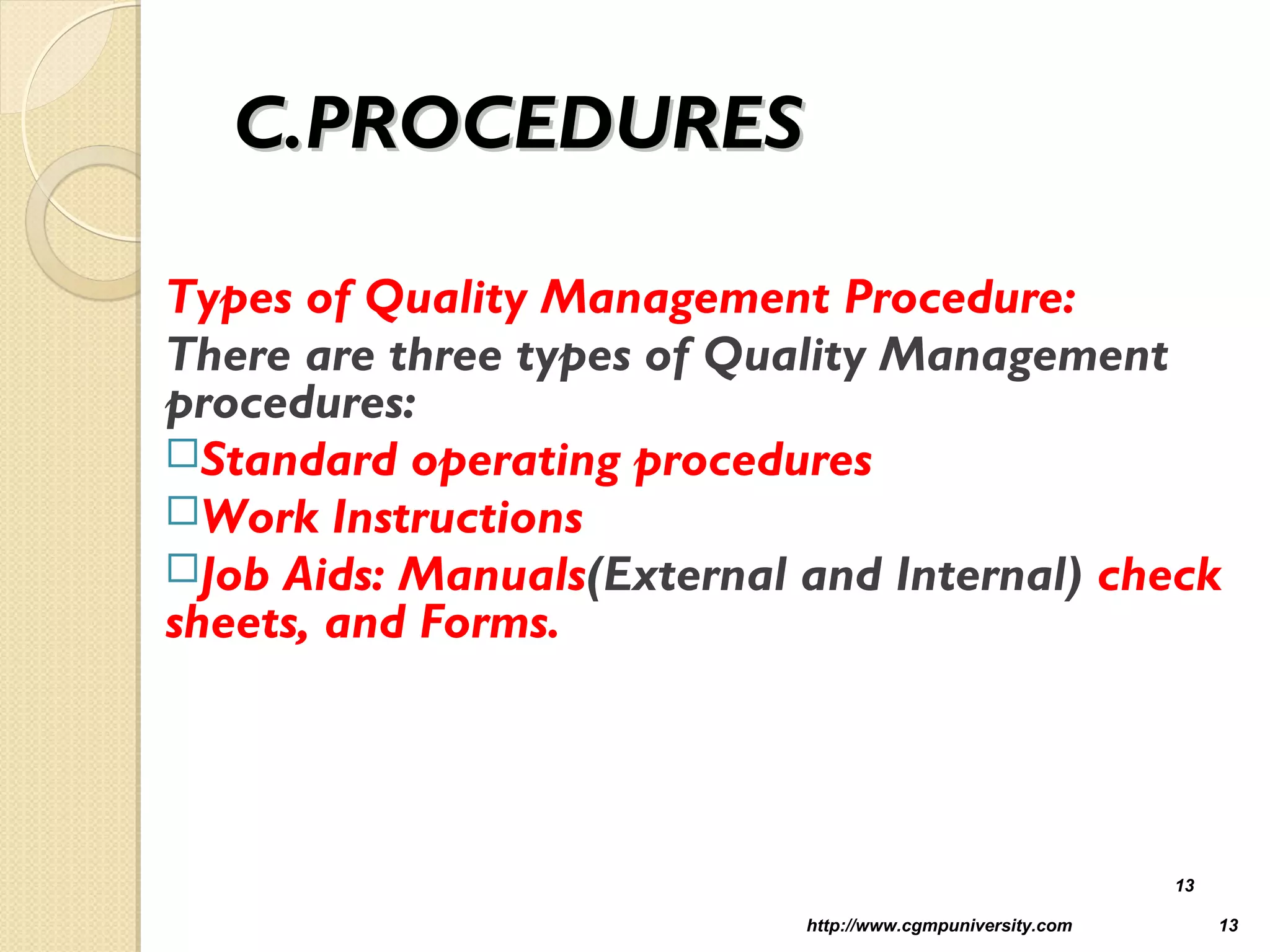C.PROCEDURESC.PROCEDURES
Types of Quality Management Procedure:
There are three types of Quality Management
procedures:
Standard operating procedures
Work Instructions
Job Aids: Manuals(External and Internal) check
sheets, and Forms.
http://www.cgmpuniversity.com 13
13
 