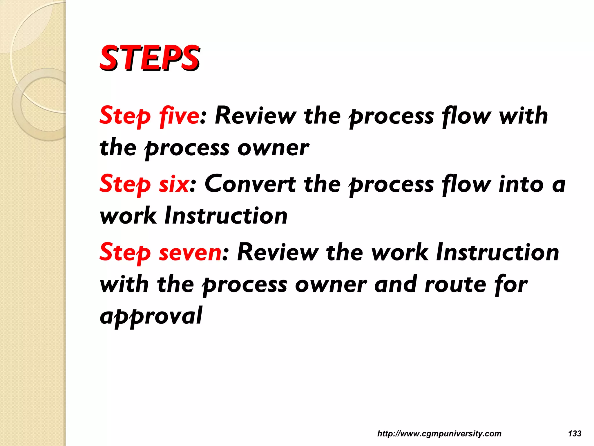 STEPSSTEPS
Step five: Review the process flow with
the process owner
Step six: Convert the process flow into a
work Instruction
Step seven: Review the work Instruction
with the process owner and route for
approval
http://www.cgmpuniversity.com 133
 