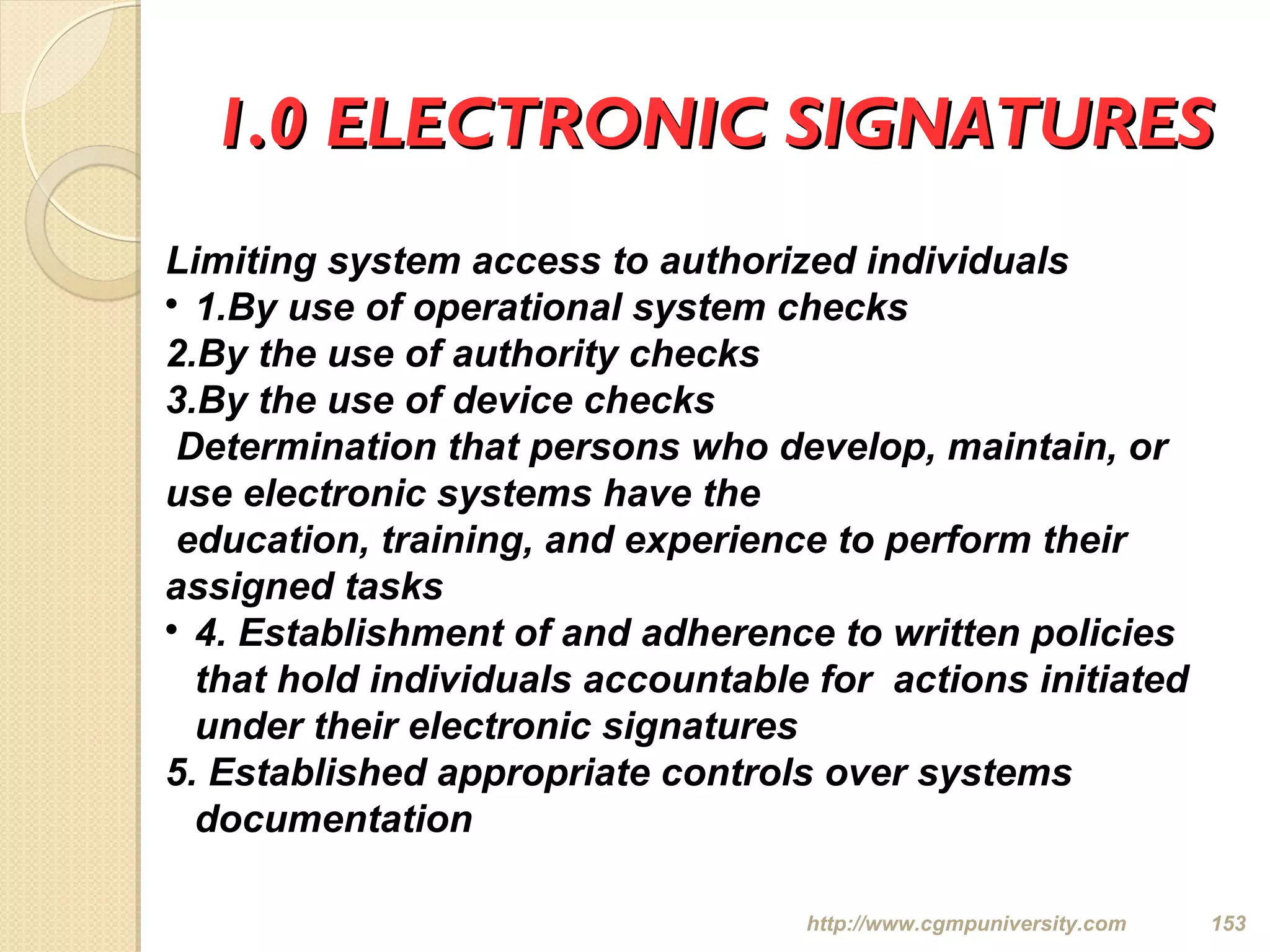 1.0 ELECTRONIC SIGNATURES1.0 ELECTRONIC SIGNATURES
http://www.cgmpuniversity.com 153
Limiting system access to authorized individuals

1.By use of operational system checks
2.By the use of authority checks
3.By the use of device checks
Determination that persons who develop, maintain, or
use electronic systems have the
education, training, and experience to perform their
assigned tasks

4. Establishment of and adherence to written policies
that hold individuals accountable for actions initiated
under their electronic signatures
5. Established appropriate controls over systems
documentation
 