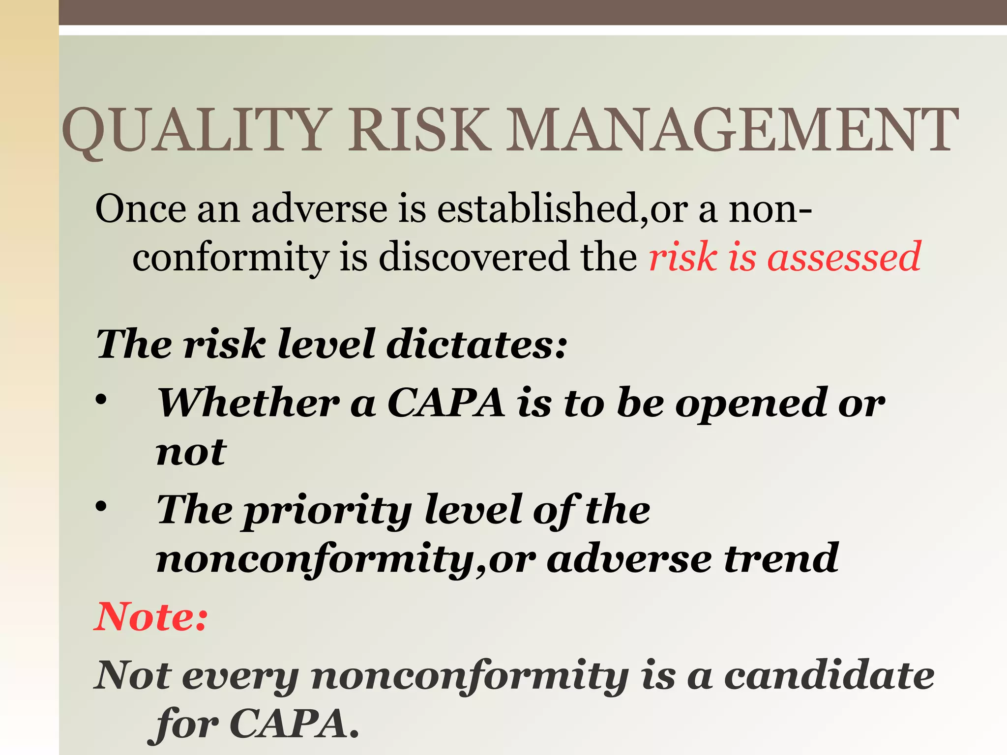 QUALITY RISK MANAGEMENT
Once an adverse is established,or a non-
conformity is discovered the risk is assessed
The risk level dictates:

Whether a CAPA is to be opened or
not

The priority level of the
nonconformity,or adverse trend
Note:
Not every nonconformity is a candidate
for CAPA.
 