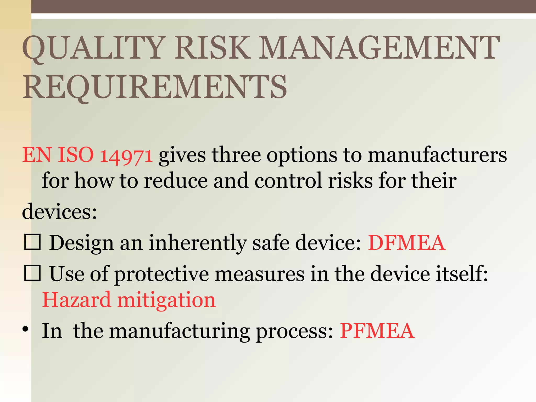 QUALITY RISK MANAGEMENT
REQUIREMENTS
EN ISO 14971 gives three options to manufacturers
for how to reduce and control risks for their
devices:
 Design an inherently safe device: DFMEA
 Use of protective measures in the device itself:
Hazard mitigation

In the manufacturing process: PFMEA
 