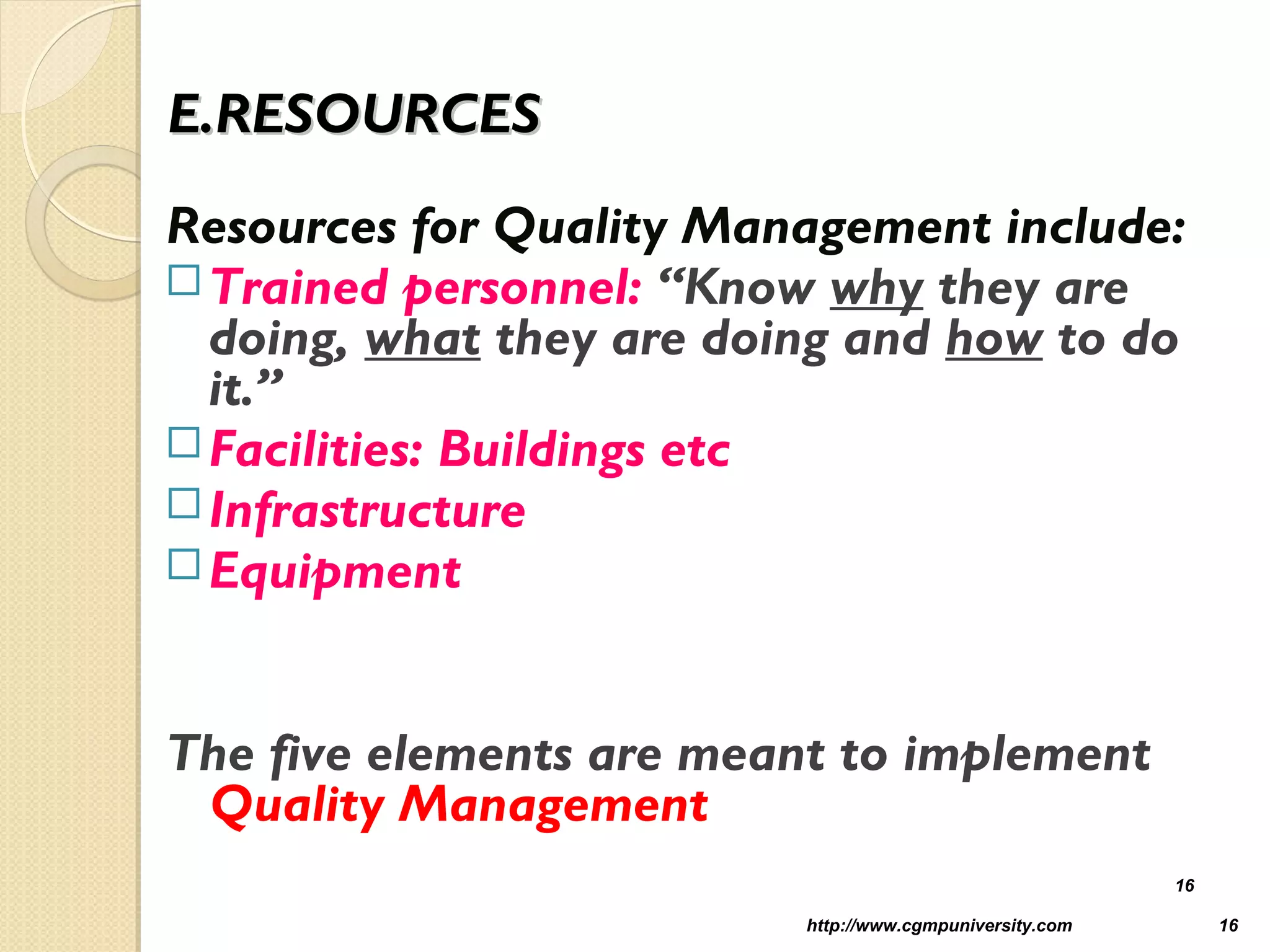 E.RESOURCESE.RESOURCES
Resources for Quality Management include:
Trained personnel: “Know why they are
doing, what they are doing and how to do
it.”
Facilities: Buildings etc
Infrastructure
Equipment
The five elements are meant to implement
Quality Management
http://www.cgmpuniversity.com 16
16
 