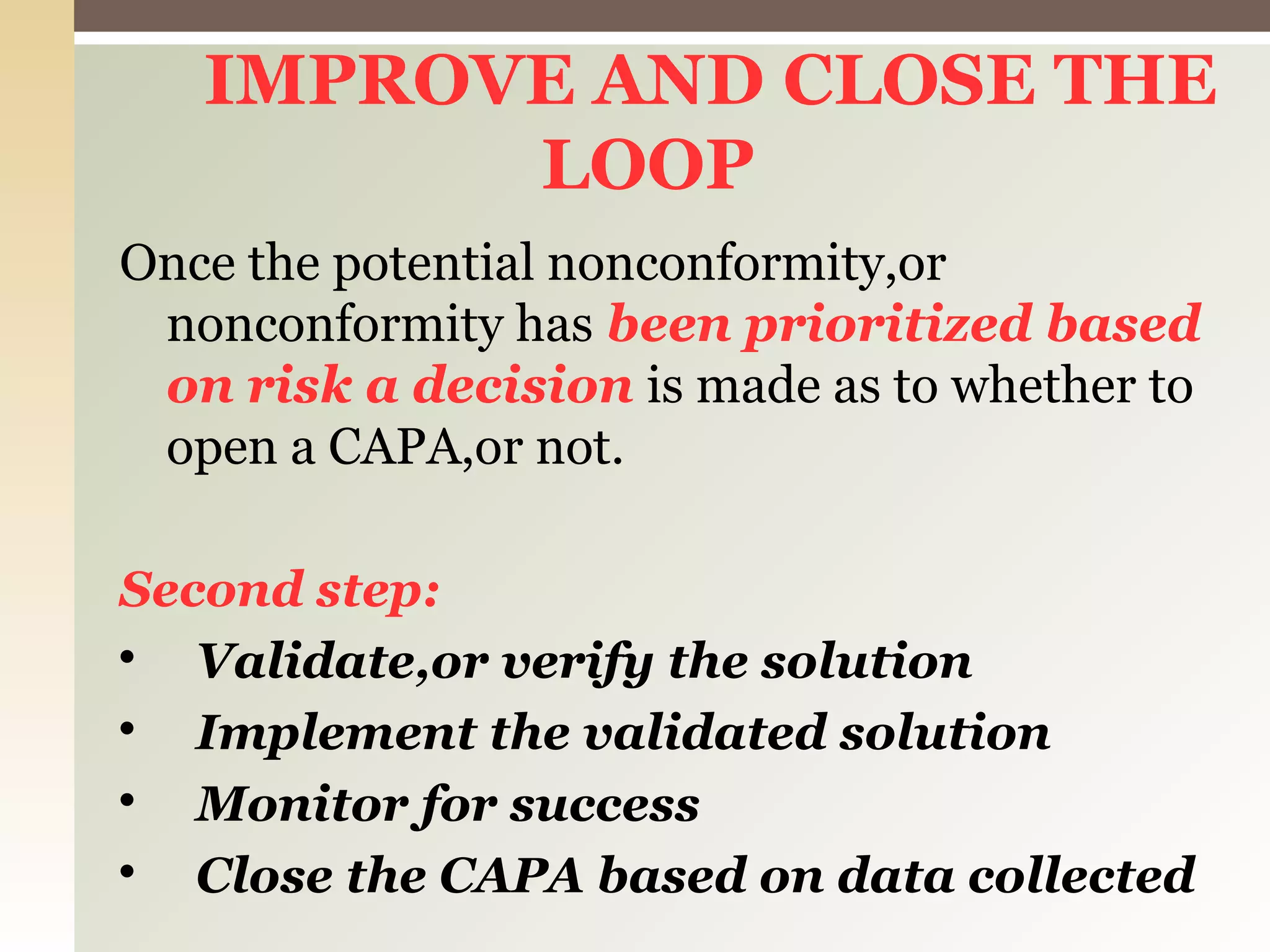 IMPROVE AND CLOSE THE
LOOP
Once the potential nonconformity,or
nonconformity has been prioritized based
on risk a decision is made as to whether to
open a CAPA,or not.
Second step:

Validate,or verify the solution

Implement the validated solution

Monitor for success

Close the CAPA based on data collected
 