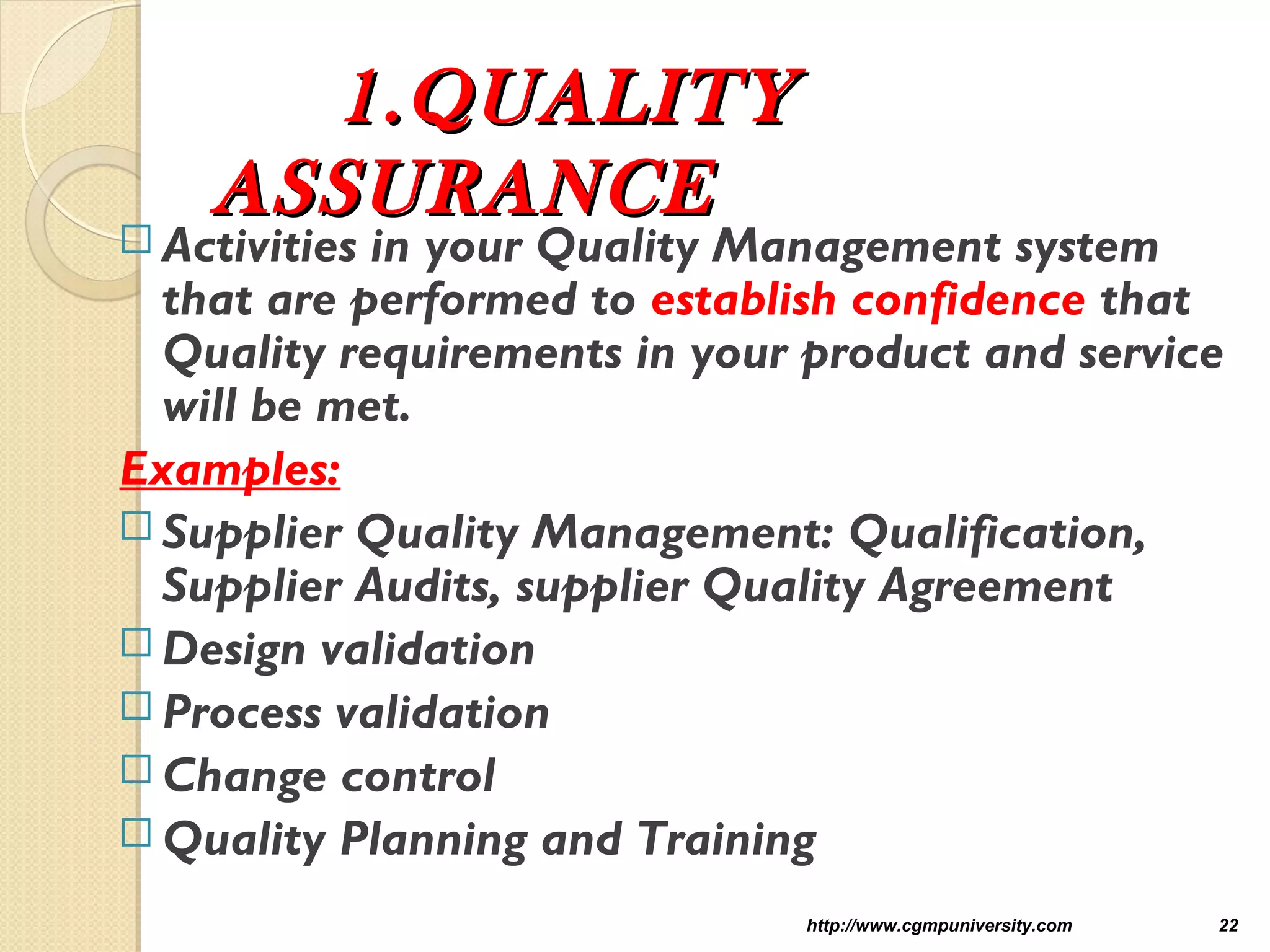 1.QUALITY1.QUALITY
ASSURANCEASSURANCE
 Activities in your Quality Management system
that are performed to establish confidence that
Quality requirements in your product and service
will be met.
Examples:
 Supplier Quality Management: Qualification,
Supplier Audits, supplier Quality Agreement
 Design validation
 Process validation
 Change control
 Quality Planning and Training
http://www.cgmpuniversity.com 22
 