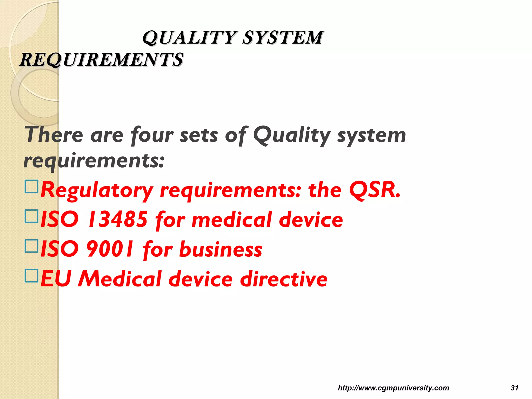 QUALITY SYSTEMQUALITY SYSTEM
REQUIREMENTSREQUIREMENTS
There are four sets of Quality system
requirements:
Regulatory requirements: the QSR.
ISO 13485 for medical device
ISO 9001 for business
EU Medical device directive
http://www.cgmpuniversity.com 31
 