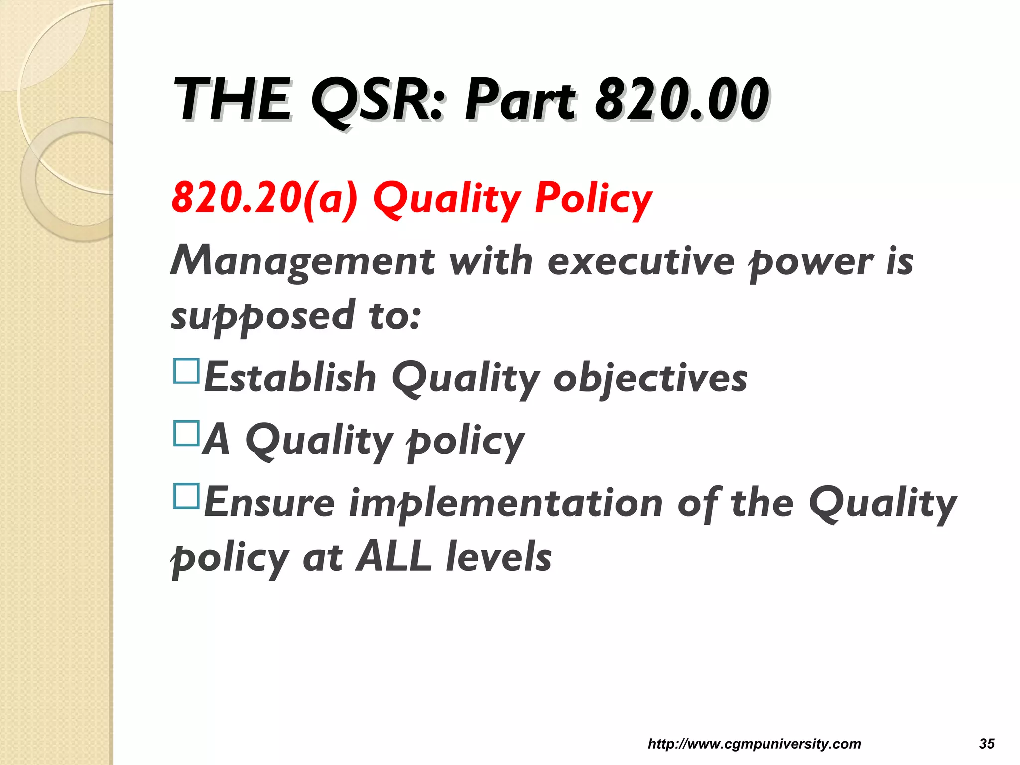 THE QSR: Part 820.00THE QSR: Part 820.00
820.20(a) Quality Policy
Management with executive power is
supposed to:
Establish Quality objectives
A Quality policy
Ensure implementation of the Quality
policy at ALL levels
http://www.cgmpuniversity.com 35
 