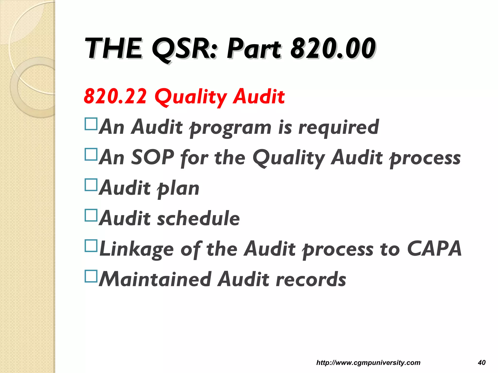 THE QSR: Part 820.00THE QSR: Part 820.00
820.22 Quality Audit
An Audit program is required
An SOP for the Quality Audit process
Audit plan
Audit schedule
Linkage of the Audit process to CAPA
Maintained Audit records
http://www.cgmpuniversity.com 40
 