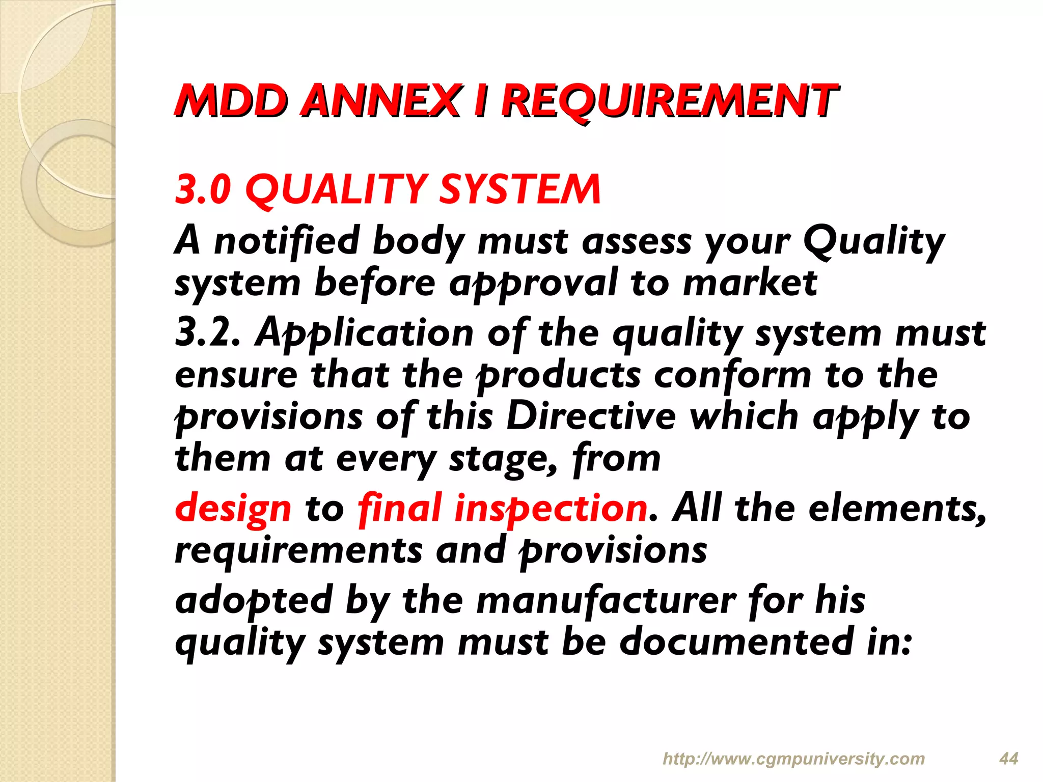 MDD ANNEX I REQUIREMENTMDD ANNEX I REQUIREMENT
3.0 QUALITY SYSTEM
A notified body must assess your Quality
system before approval to market
3.2. Application of the quality system must
ensure that the products conform to the
provisions of this Directive which apply to
them at every stage, from
design to final inspection. All the elements,
requirements and provisions
adopted by the manufacturer for his
quality system must be documented in:
http://www.cgmpuniversity.com 44
 