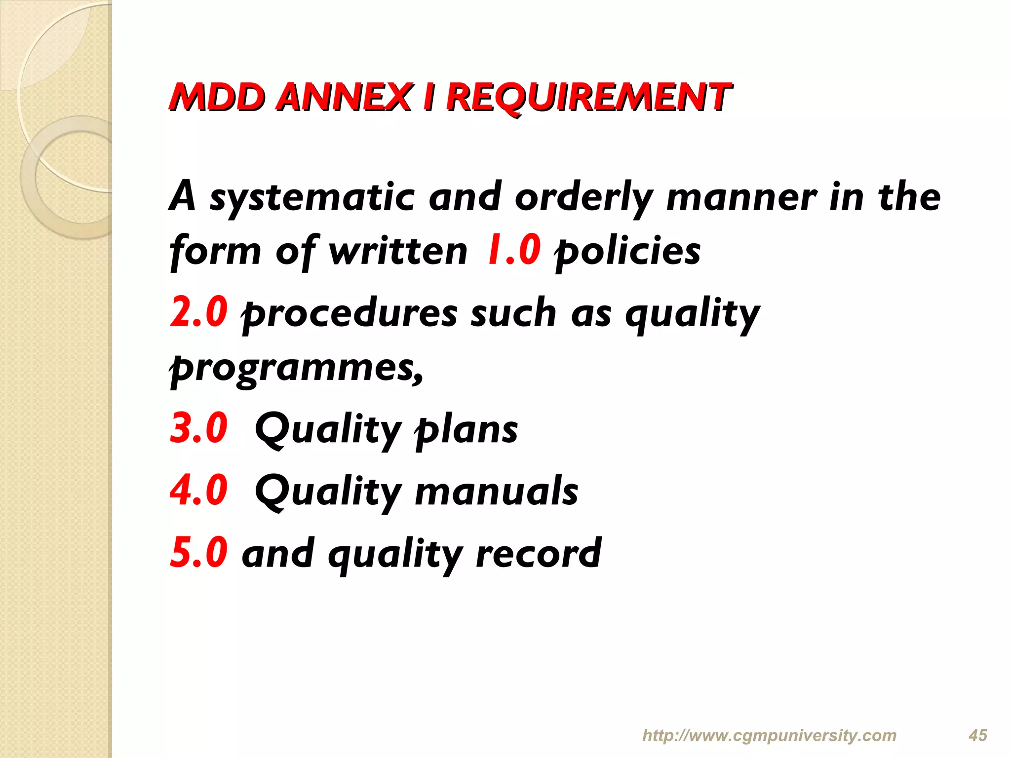 MDD ANNEX I REQUIREMENTMDD ANNEX I REQUIREMENT
A systematic and orderly manner in the
form of written 1.0 policies
2.0 procedures such as quality
programmes,
3.0 Quality plans
4.0 Quality manuals
5.0 and quality record
http://www.cgmpuniversity.com 45
 
