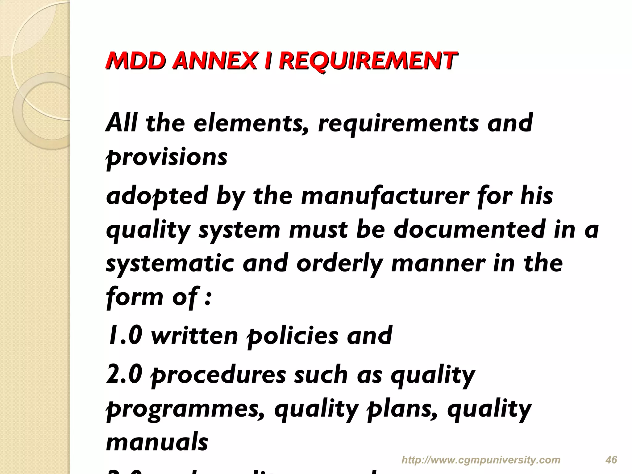 MDD ANNEX I REQUIREMENTMDD ANNEX I REQUIREMENT
All the elements, requirements and
provisions
adopted by the manufacturer for his
quality system must be documented in a
systematic and orderly manner in the
form of :
1.0 written policies and
2.0 procedures such as quality
programmes, quality plans, quality
manuals http://www.cgmpuniversity.com 46
 