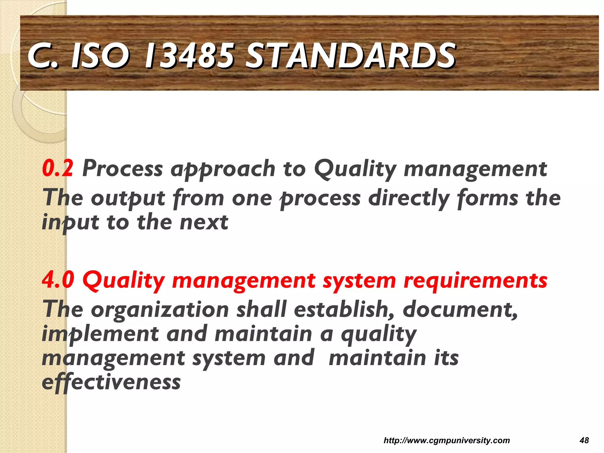 C. ISO 13485 STANDARDSC. ISO 13485 STANDARDS
0.2 Process approach to Quality management
The output from one process directly forms the
input to the next
4.0 Quality management system requirements
The organization shall establish, document,
implement and maintain a quality
management system and maintain its
effectiveness
http://www.cgmpuniversity.com 48
 