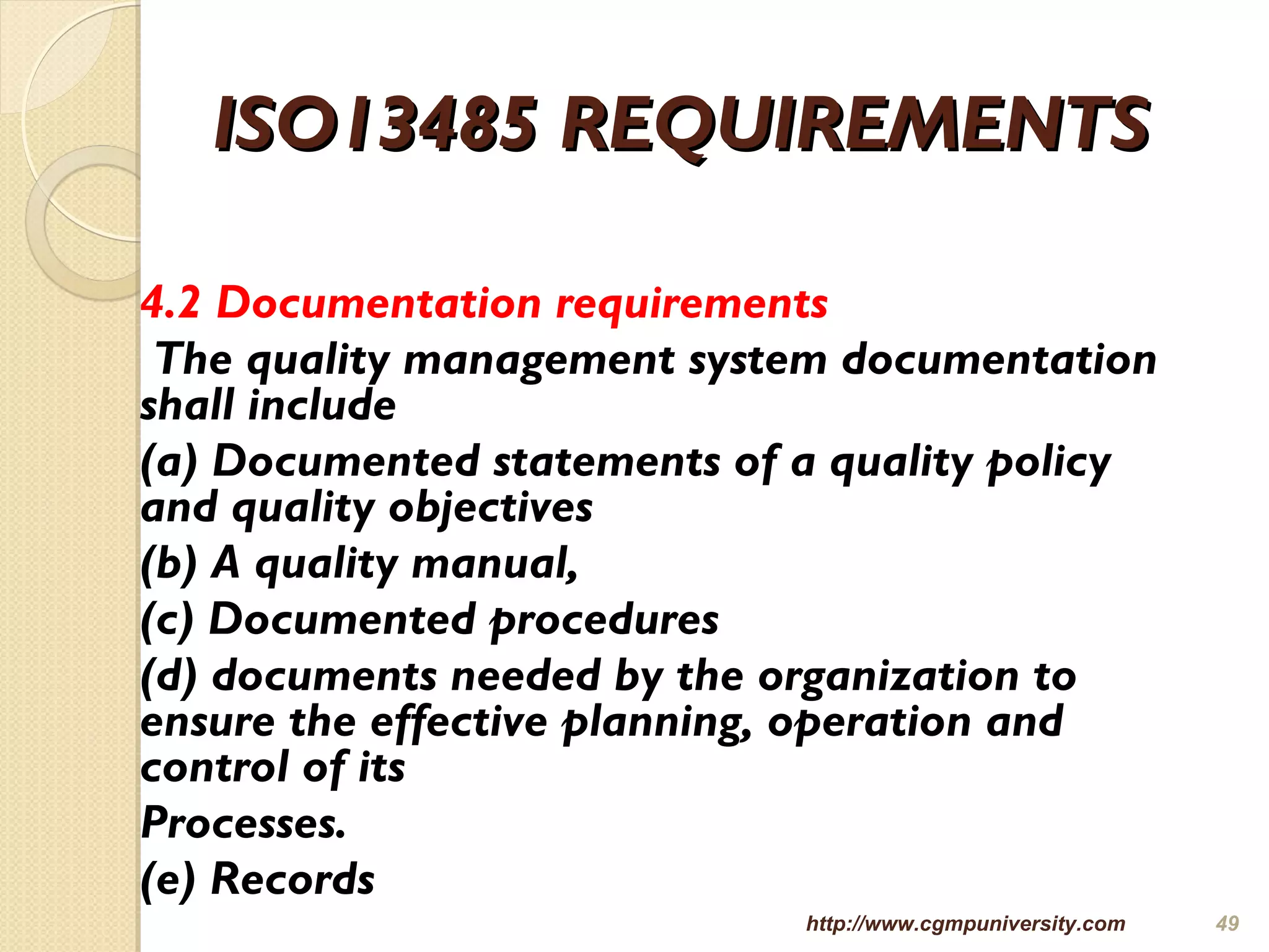ISO13485 REQUIREMENTSISO13485 REQUIREMENTS
4.2 Documentation requirements
The quality management system documentation
shall include
(a) Documented statements of a quality policy
and quality objectives
(b) A quality manual,
(c) Documented procedures
(d) documents needed by the organization to
ensure the effective planning, operation and
control of its
Processes.
(e) Records
http://www.cgmpuniversity.com 49
 