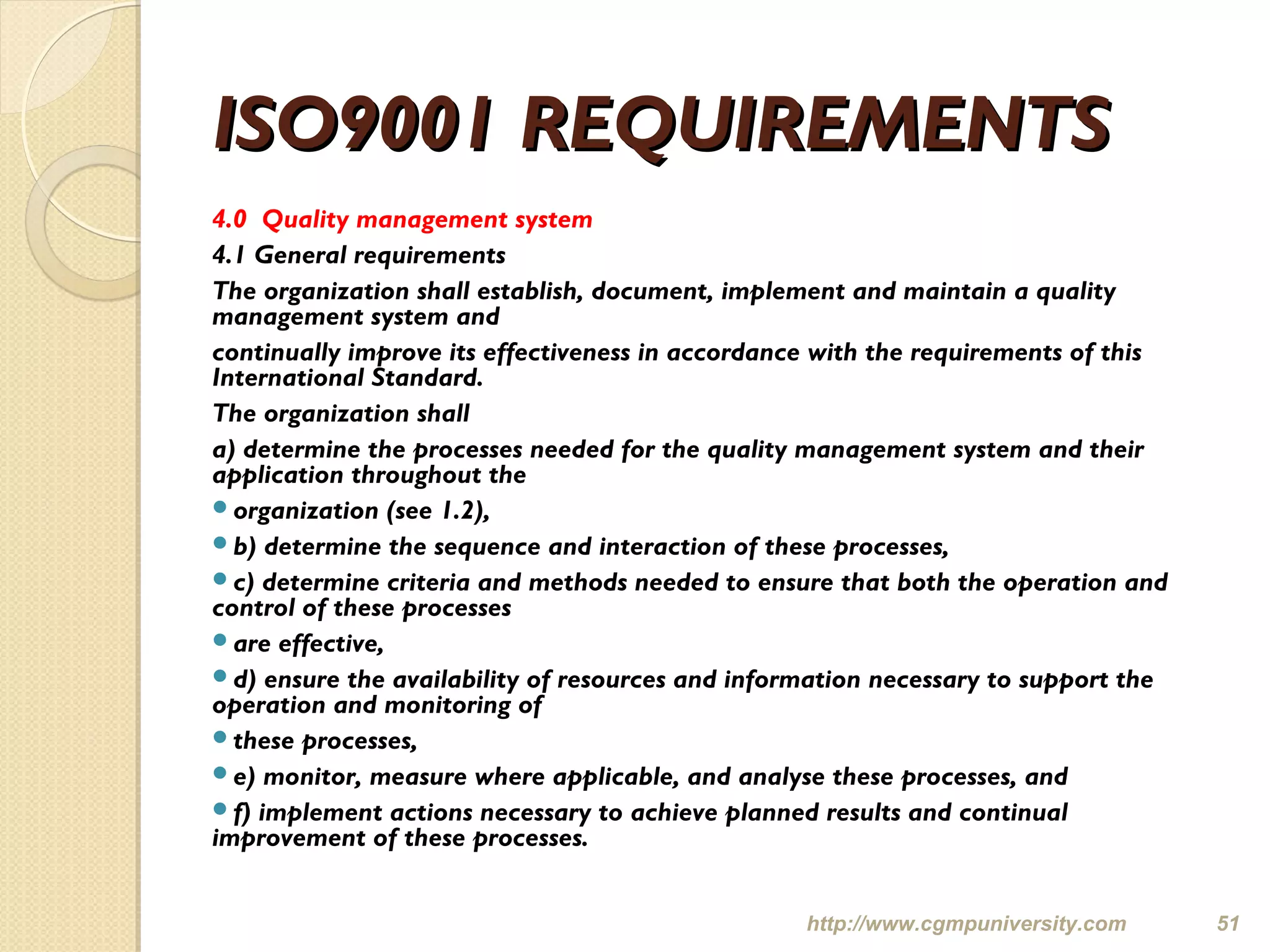 ISO9001 REQUIREMENTSISO9001 REQUIREMENTS
4.0 Quality management system
4.1 General requirements
The organization shall establish, document, implement and maintain a quality
management system and
continually improve its effectiveness in accordance with the requirements of this
International Standard.
The organization shall
a) determine the processes needed for the quality management system and their
application throughout the
organization (see 1.2),
b) determine the sequence and interaction of these processes,
c) determine criteria and methods needed to ensure that both the operation and
control of these processes
are effective,
d) ensure the availability of resources and information necessary to support the
operation and monitoring of
these processes,
e) monitor, measure where applicable, and analyse these processes, and
f) implement actions necessary to achieve planned results and continual
improvement of these processes.
http://www.cgmpuniversity.com 51
 