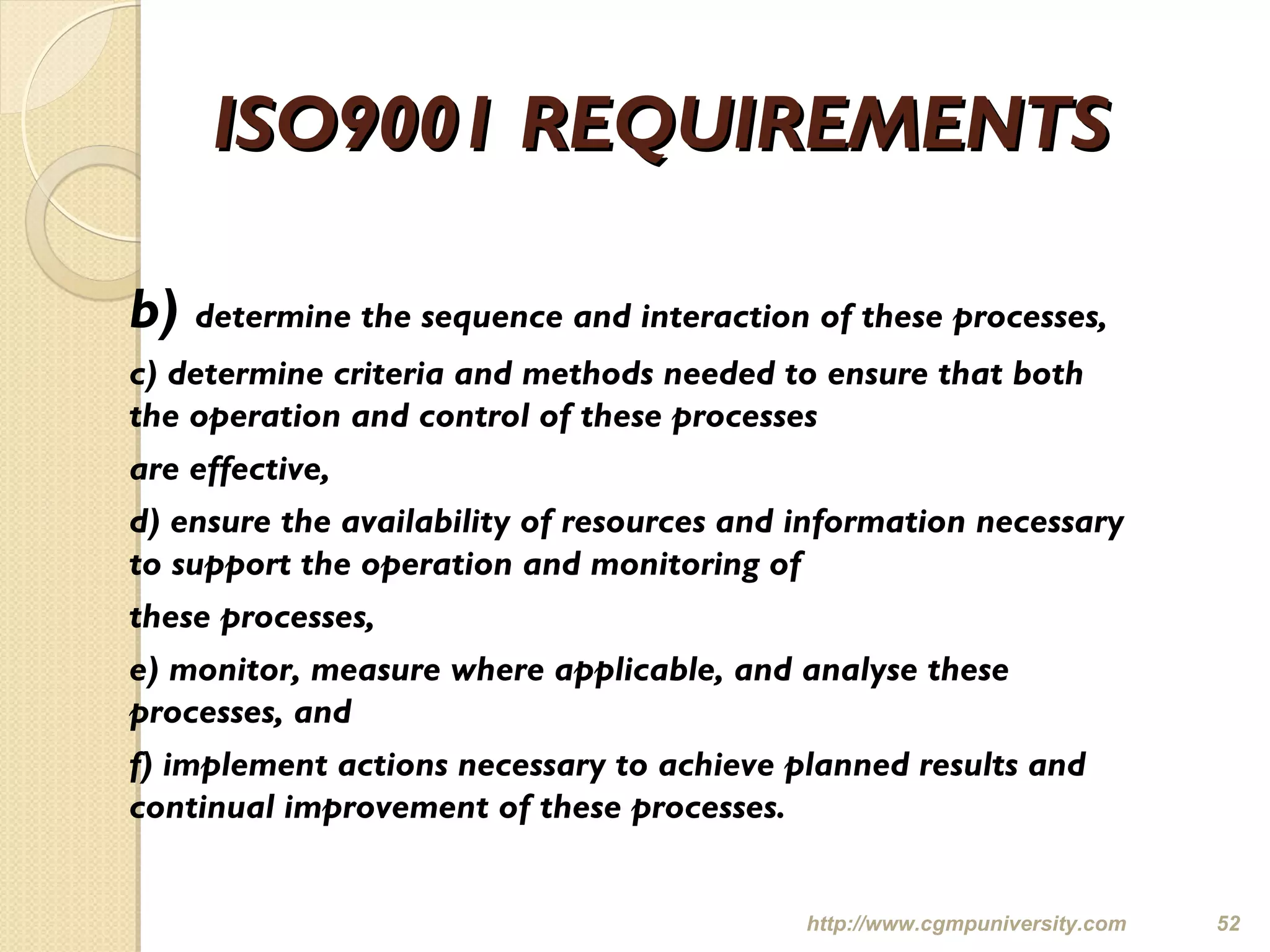ISO9001 REQUIREMENTSISO9001 REQUIREMENTS
b) determine the sequence and interaction of these processes,
c) determine criteria and methods needed to ensure that both
the operation and control of these processes
are effective,
d) ensure the availability of resources and information necessary
to support the operation and monitoring of
these processes,
e) monitor, measure where applicable, and analyse these
processes, and
f) implement actions necessary to achieve planned results and
continual improvement of these processes.
http://www.cgmpuniversity.com 52
 