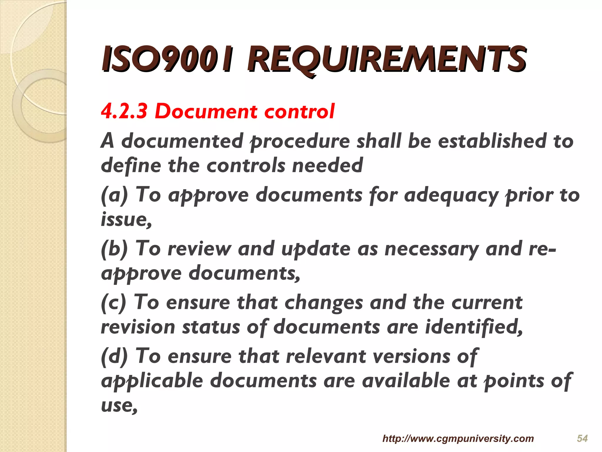 ISO9001 REQUIREMENTSISO9001 REQUIREMENTS
4.2.3 Document control
A documented procedure shall be established to
define the controls needed
(a) To approve documents for adequacy prior to
issue,
(b) To review and update as necessary and re-
approve documents,
(c) To ensure that changes and the current
revision status of documents are identified,
(d) To ensure that relevant versions of
applicable documents are available at points of
use,
http://www.cgmpuniversity.com 54
 