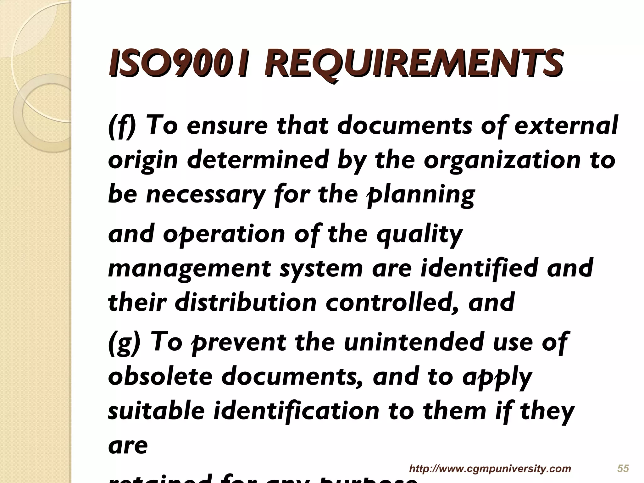 ISO9001 REQUIREMENTSISO9001 REQUIREMENTS
(f) To ensure that documents of external
origin determined by the organization to
be necessary for the planning
and operation of the quality
management system are identified and
their distribution controlled, and
(g) To prevent the unintended use of
obsolete documents, and to apply
suitable identification to them if they
are
http://www.cgmpuniversity.com 55
 