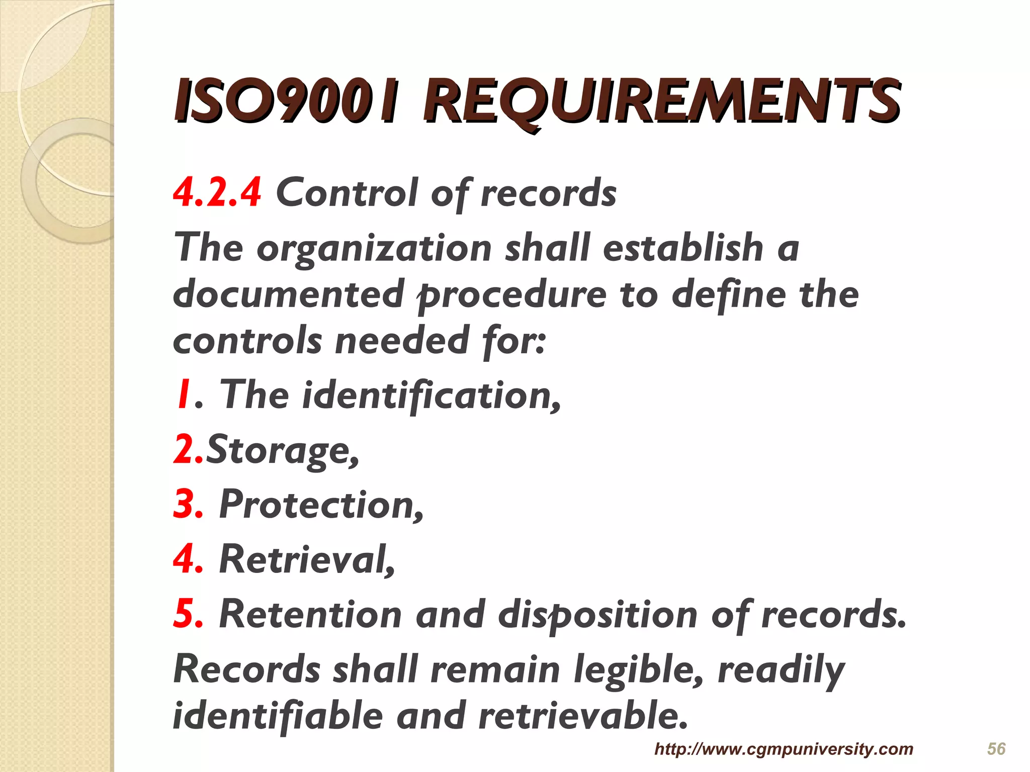 ISO9001 REQUIREMENTSISO9001 REQUIREMENTS
4.2.4 Control of records
The organization shall establish a
documented procedure to define the
controls needed for:
1. The identification,
2.Storage,
3. Protection,
4. Retrieval,
5. Retention and disposition of records.
Records shall remain legible, readily
identifiable and retrievable.
http://www.cgmpuniversity.com 56
 