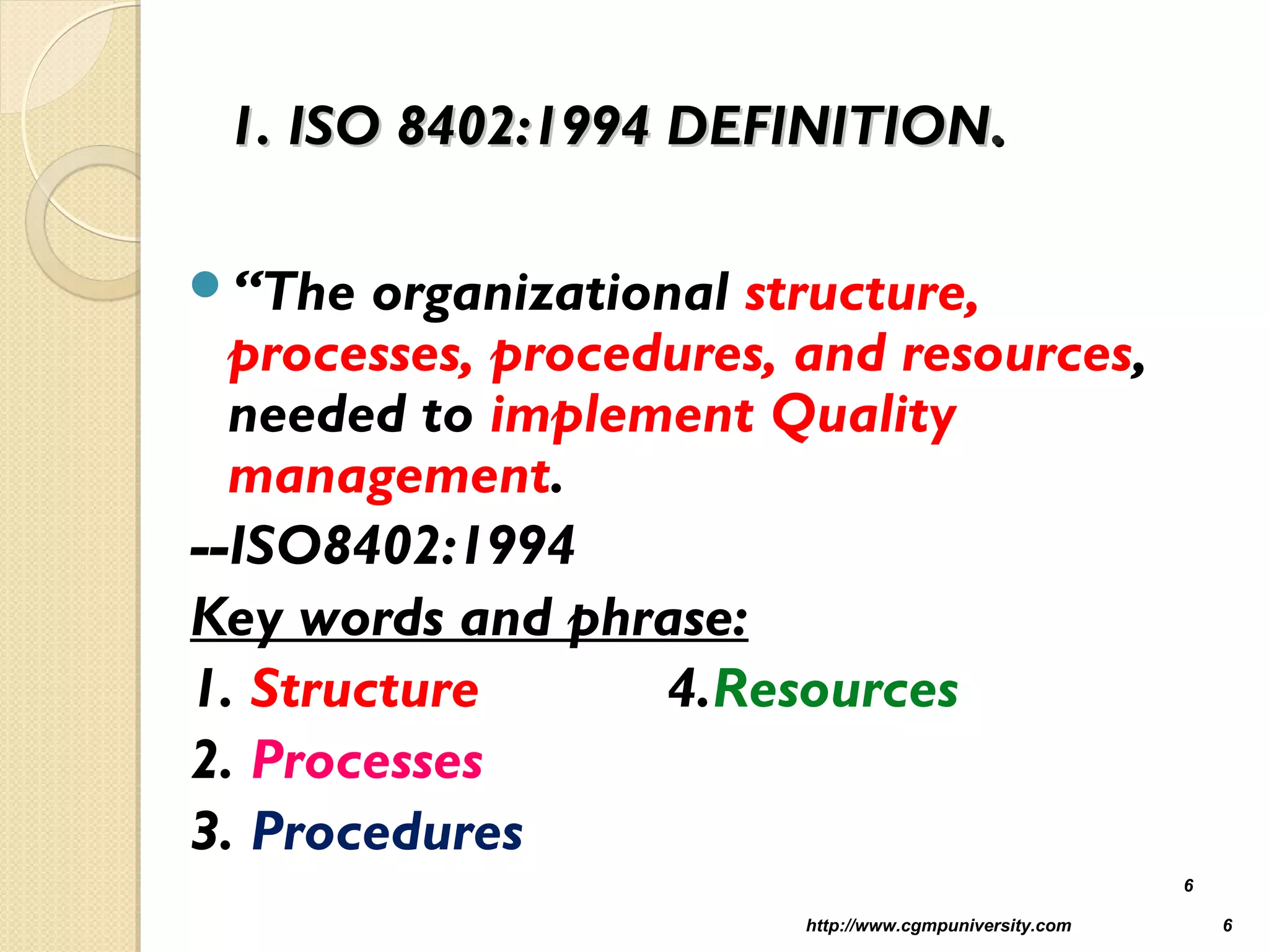 1. ISO 8402:1994 DEFINITION1. ISO 8402:1994 DEFINITION..
“The organizational structure,
processes, procedures, and resources,
needed to implement Quality
management.
--ISO8402:1994
Key words and phrase:
1. Structure 4.Resources
2. Processes
3. Procedures
http://www.cgmpuniversity.com 6
6
 
