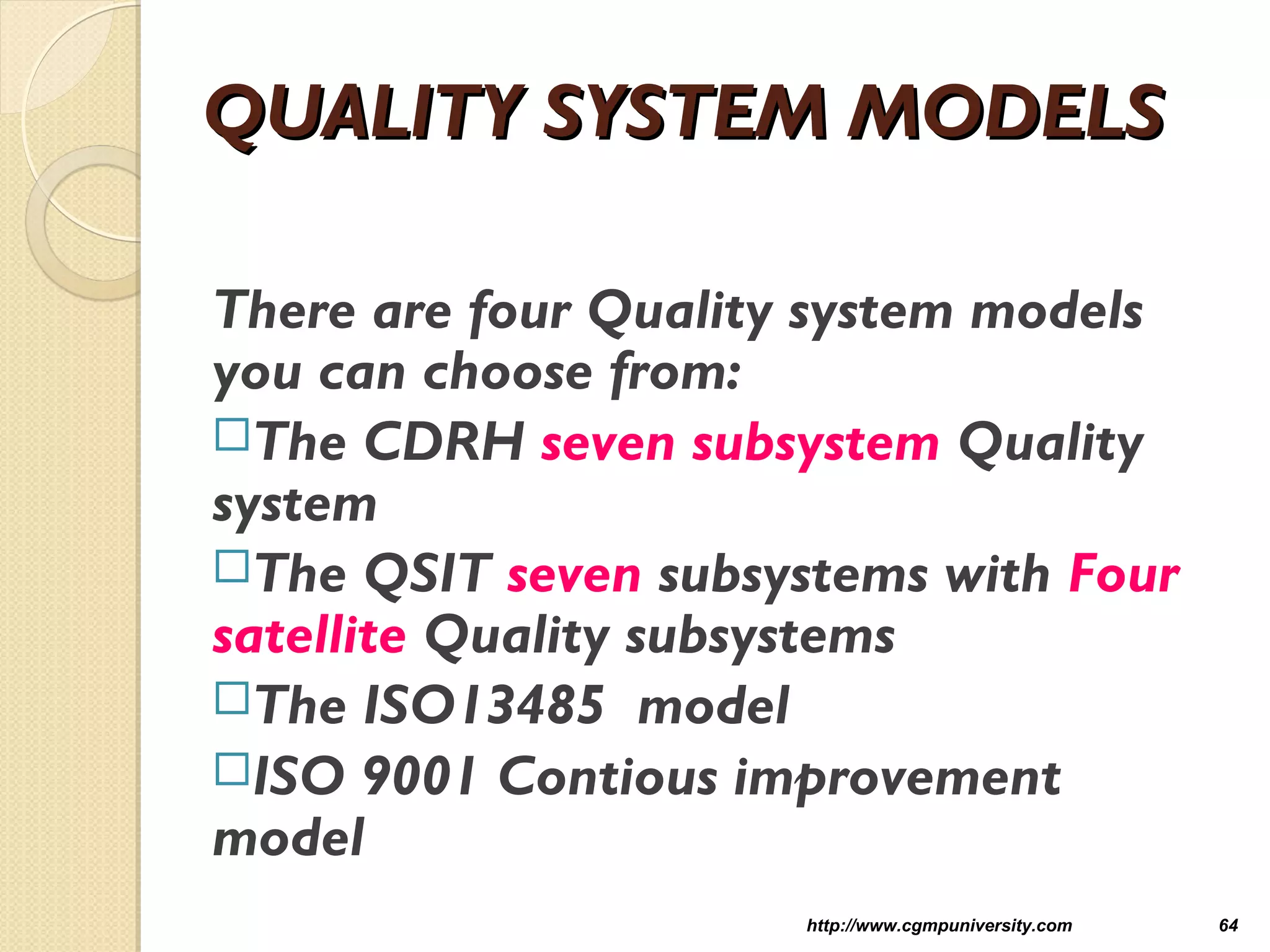 QUALITY SYSTEM MODELSQUALITY SYSTEM MODELS
There are four Quality system models
you can choose from:
The CDRH seven subsystem Quality
system
The QSIT seven subsystems with Four
satellite Quality subsystems
The ISO13485 model
ISO 9001 Contious improvement
model
http://www.cgmpuniversity.com 64
 