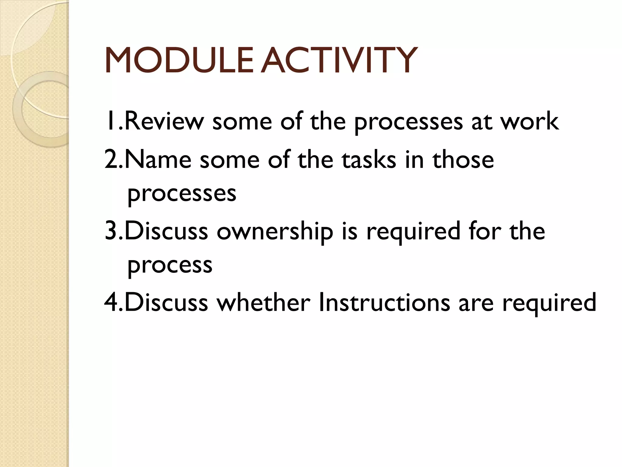MODULE ACTIVITY
1.Review some of the processes at work
2.Name some of the tasks in those
processes
3.Discuss ownership is required for the
process
4.Discuss whether Instructions are required
 
