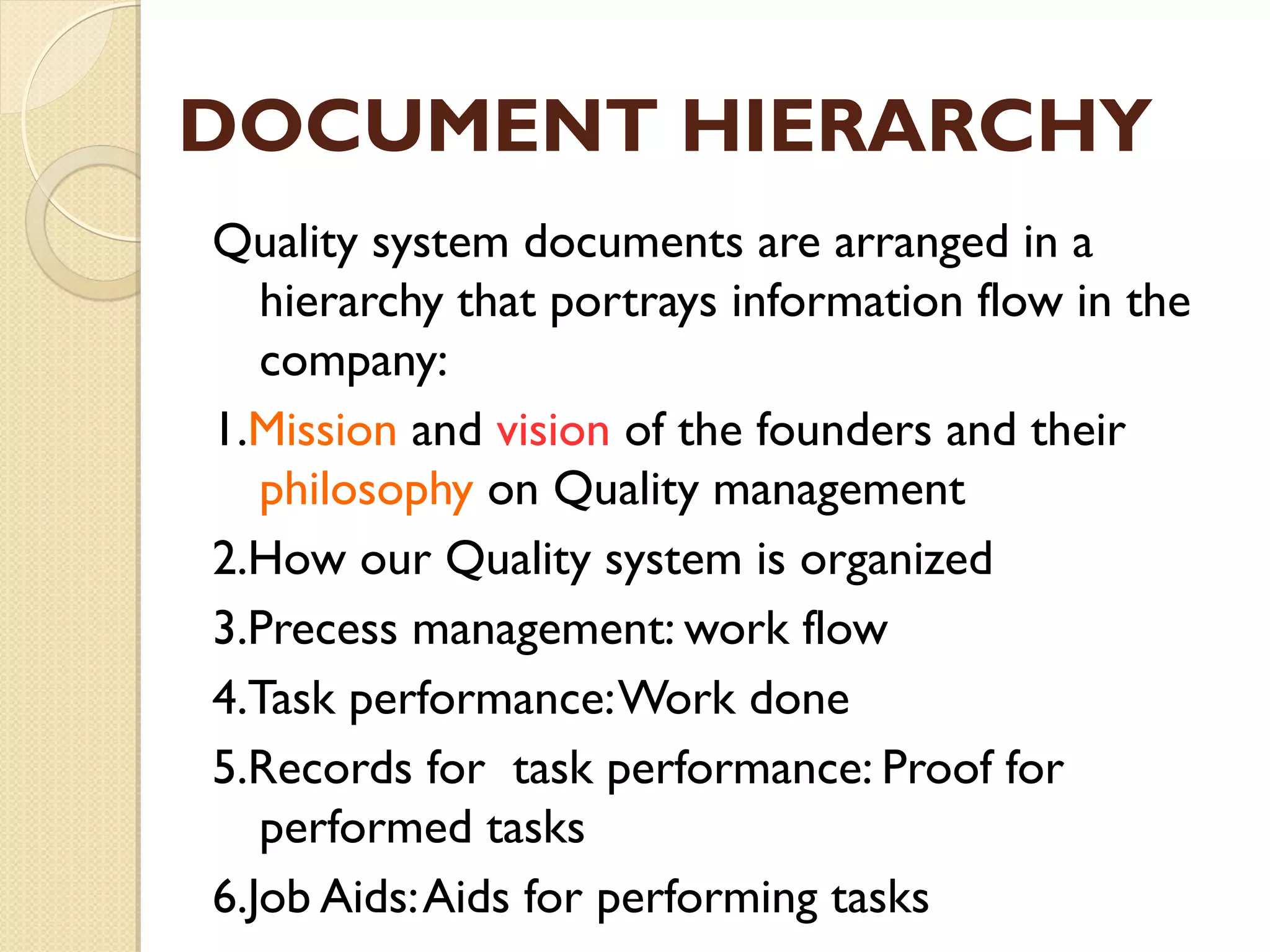 DOCUMENT HIERARCHY
Quality system documents are arranged in a
hierarchy that portrays information flow in the
company:
1.Mission and vision of the founders and their
philosophy on Quality management
2.How our Quality system is organized
3.Precess management: work flow
4.Task performance:Work done
5.Records for task performance: Proof for
performed tasks
6.Job Aids:Aids for performing tasks
 