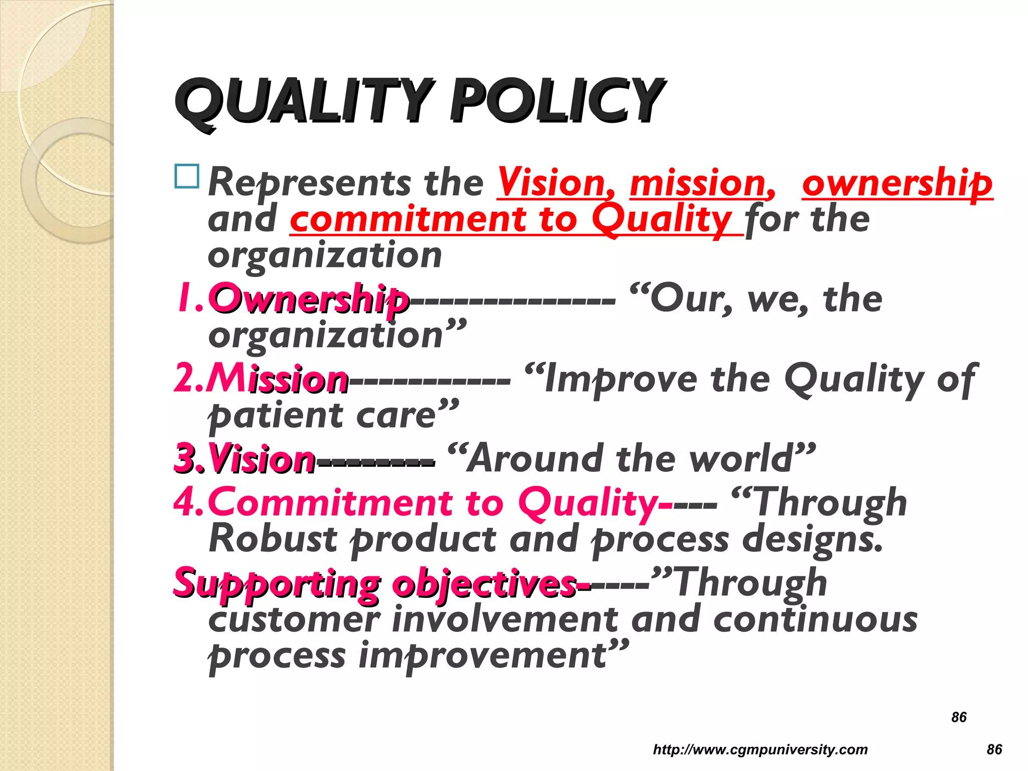 QUALITY POLICYQUALITY POLICY
Represents the Vision, mission, ownership
and commitment to Quality for the
organization
1.OwnershipOwnership-------------- “Our, we, the
organization”
2.Missionission----------- “Improve the Quality of
patient care”
3.Vision3.Vision---------------- “Around the world”
4.Commitment to Quality---- “Through
Robust product and process designs.
Supporting objectives-Supporting objectives-----”Through
customer involvement and continuous
process improvement”
http://www.cgmpuniversity.com 86
86
 