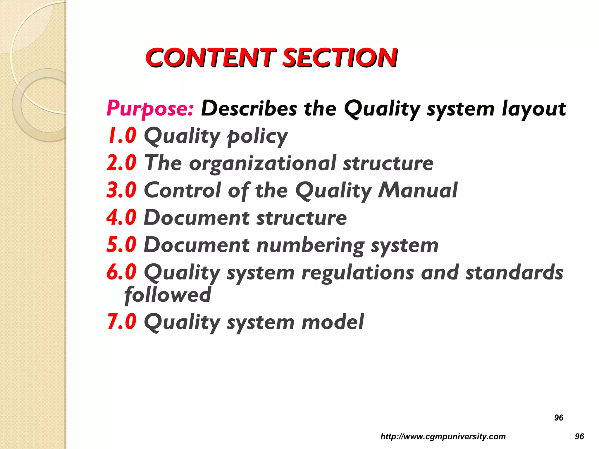 CONTENT SECTIONCONTENT SECTION
Purpose: Describes the Quality system layout
1.0 Quality policy
2.0 The organizational structure
3.0 Control of the Quality Manual
4.0 Document structure
5.0 Document numbering system
6.0 Quality system regulations and standards
followed
7.0 Quality system model
http://www.cgmpuniversity.com 96
96
 